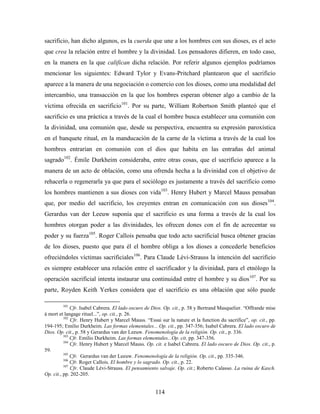 sacrificio, han dicho algunos, es la cuerda que une a los hombres con sus dioses, es el acto
que crea la relación entre el hombre y la divinidad. Los pensadores difieren, en todo caso,
en la manera en la que califican dicha relación. Por referir algunos ejemplos podríamos
mencionar los siguientes: Edward Tylor y Evans-Pritchard plantearon que el sacrificio
aparece a la manera de una negociación o comercio con los dioses, como una modalidad del
intercambio, una transacción en la que los hombres esperan obtener algo a cambio de la
víctima ofrecida en sacrificio101. Por su parte, William Robertson Smith planteó que el
sacrificio es una práctica a través de la cual el hombre busca establecer una comunión con
la divinidad, una comunión que, desde su perspectiva, encuentra su expresión paroxística
en el banquete ritual, en la manducación de la carne de la víctima a través de la cual los
hombres entrarían en comunión con el dios que habita en las entrañas del animal
sagrado102. Émile Durkheim consideraba, entre otras cosas, que el sacrificio aparece a la
manera de un acto de oblación, como una ofrenda hecha a la divinidad con el objetivo de
rehacerla o regenerarla ya que para el sociólogo es justamente a través del sacrificio como
los hombres mantienen a sus dioses con vida103. Henry Hubert y Marcel Mauss pensaban
que, por medio del sacrificio, los creyentes entran en comunicación con sus dioses104.
Gerardus van der Leeuw suponía que el sacrificio es una forma a través de la cual los
hombres otorgan poder a las divinidades, les ofrecen dones con el fin de acrecentar su
poder y su fuerza105. Roger Callois pensaba que todo acto sacrificial busca obtener gracias
de los dioses, puesto que para él el hombre obliga a los dioses a concederle beneficios
ofreciéndoles víctimas sacrificiales106. Para Claude Lévi-Strauss la intención del sacrificio
es siempre establecer una relación entre el sacrificador y la divinidad, para el etnólogo la
operación sacrificial intenta instaurar una continuidad entre el hombre y su dios 107. Por su
parte, Royden Keith Yerkes considera que el sacrificio es una oblación que sólo puede

        101
              Cfr. Isabel Cabrera. El lado oscuro de Dios. Op. cit., p. 58 y Bertrand Masquelier. “Offrande mise
à mort et langage rituel...”, op. cit., p. 26.
          102
              Cfr. Henry Hubert y Marcel Mauss. “Essai sur la nature et la function du sacrifice”, op. cit., pp.
194-195; Emilio Durkheim. Las formas elementales... Op. cit., pp. 347-356; Isabel Cabrera. El lado oscuro de
Dios. Op. cit., p. 58 y Gerardus van der Leeuw. Fenomenología de la religión. Op. cit., p. 336.
          103
              Cfr. Emilio Durkheim. Las formas elementales...Op. cit. pp. 347-356.
          104
              Cfr. Henry Hubert y Marcel Mauss. Op. cit. e Isabel Cabrera. El lado oscuro de Dios. Op. cit., p.
59.
          105
              Cfr. Gerardus van der Leeuw. Fenomenología de la religión. Op. cit., pp. 335-346.
          106
              Cfr. Roger Callois. El hombre y lo sagrado. Op. cit., p. 22.
          107
              Cfr. Claude Lévi-Strauss. El pensamiento salvaje. Op. cit.; Roberto Calasso. La ruina de Kasch.
Op. cit., pp. 202-205.


                                                     114
 