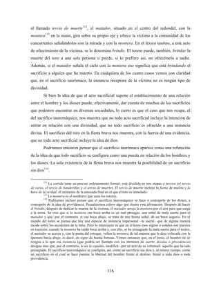 al llamado tercio de muerte112, el matador, situado en el centro del redondel, con la
montera113 en la mano, gira sobre su propio eje y ofrece la víctima a la comunidad de los
concurrentes señalándolos con la mirada y con la montera. En el léxico taurino, a este acto
de ofrecimiento de la víctima, se le denomina brindis. El torero puede, también, brindar la
muerte del toro a una sola persona o puede, si lo prefiere así, no ofrecérsela a nadie.
Además, si el matador señala el cielo con la montera eso significa que está brindando el
sacrificio a alguien que ha muerto. En cualquiera de los cuatro casos vemos con claridad
que, en el sacrificio taurómaco, la instancia receptora de la víctima no es ningún tipo de
divinidad.
         Si bien la idea de que el acto sacrificial supone el establecimiento de una relación
entre el hombre y los dioses puede, efectivamente, dar cuenta de muchos de los sacrificios
que podemos encontrar en diversas sociedades, lo cierto es que el caso que nos ocupa, el
del sacrifico tauromáquico, nos muestra que no todo acto sacrificial incluye la intención de
entrar en relación con una divinidad, que no todo sacrificio es ofrecido a una instancia
divina. El sacrificio del toro en la fiesta brava nos muestra, con la fuerza de una evidencia,
que no todo acto sacrificial incluye la idea de dios.
         Podríamos entonces pensar que el sacrificio taurómaco aparece como una refutación
de la idea de que todo sacrificio se configura como una puesta en relación de los hombres y
los dioses. La sola existencia de la fiesta brava nos muestra la posibilidad de un sacrificio
sin dios114.

         112
             La corrida tiene un preciso ordenamiento formal: está dividida en tres etapas o tercios (el tercio
de varas, el tercio de banderillas y el tercio de muerte). El tercio de muerte incluye la faena de muleta y la
hora de la verdad, el momento de la estocada final en el que el toro es inmolado.
         113
             La montera es el sombrero que usan los toreros.
         114
             Podríamos incluso pensar que el sacrificio tauromáquico se hace a contrapelo de los dioses, a
contrapelo de la idea de providencia. Permítasenos referir algo que ilustra esta afirmación. Después de hacer
el brindis, después de dedicar la muerte de la víctima, el matador arroja la montera por el aire para que caiga
a la arena. Se cree que si la montera cae boca arriba es un mal presagio, una señal de mala suerte para el
matador y que, por el contrario, si cae boca abajo, se trata de una fausta señal, de un buen augurio. En el
mundo del toreo se piensa que hay una especie de instancia impersonal –la suerte– que de alguna manera
incide sobre los accidentes de la lidia. Pero lo interesante es que en el toreo esos signos o señales son puestos
en cuestión: cuando la montera ha caído boca arriba y, con ello, se ha presagiado la mala suerte para el torero,
el matador se acerca y, con la punta del estoque, voltea la montera de tal manera que la deja colocada con la
apertura hacia abajo, es decir, en signo de buena fortuna. Vemos entonces que, en el toreo, el hombre no se
resigna a lo que esa instancia (que podría ser llamada con los términos de suerte, destino o providencia)
designa sino que, por el contrario, le da la espalda, modifica –por un acto de su voluntad– aquello que ha sido
presagiado. El sacrificio tauromáquico se configura, así, como un sacrificio sin dios y, al mismo tiempo, como
un sacrificio en el cual se hace patente la libertad del hombre frente al destino, frente a todo dios o toda
providencia.


                                                      116
 