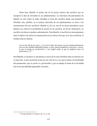 Ahora bien, Bataille es quizás uno de los pocos teóricos del sacrificio que no
incorpora la idea de divinidad en sus planteamientos. La relevancia del pensamiento de
Bataille no sólo reside en haber abordado el tema del sacrificio desde una perspectiva
filosófica sino, también, en el carácter innovador de sus planteamientos en torno a las
características del acto sacrificial. Bataille es, tal vez, uno de los pocos pensadores cuyos
planteos nos ofrecen la posibilidad de pensar en un sacrificio sin divino destinatario, un
sacrificio sin dioses ni poderes sobrenaturales. Para Bataille, el sacrificio no necesariamente
tiene el objetivo de entrar en comunicación con los dioses sino que, en el acto sacrificial, el
hombre entra en relación


       con un más allá de los seres [...]: no con la nada, aún menos con una entidad sobrenatural,
       sino con una realidad indefinida (la llamo, a veces, [precisa Bataille] lo imposible, y esto es:
       lo que no puede ser aprehendido [...] de ningún modo, lo que no podemos tocar sin
       disolvernos [...])115.


Para Bataille, el sacrificio es una práctica a través de la cual el hombre entra en relación con
lo imposible; el acto sacrificial revela ese más allá de los seres que se hurta a la posibilidad
del pensamiento, que no puede ser aprehendida y que no adopta la forma de la divinidad
sino la de una alteridad impensable: la muerte.




       115
             Georges Bataille. El culpable. Op. cit., p. 166.


                                                       117
 
