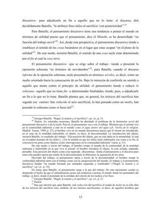 discursivo– para adjudicarle un fin a aquello que no lo tiene: el discurso, dirá
decididamente Bataille, “le atribuye fines útiles al sacrificio „con posterioridad‟”19.
         Para Bataille, el pensamiento discursivo tiene una tendencia a pensar el mundo en
términos de utilidad puesto que el pensamiento, dice el filósofo, se ha desarrollado “en
función del trabajo servil”20. Así, desde esta perspectiva, el pensamiento discursivo tiende a
establecer el sentido de las cosas basándose en el lugar que estas ocupan “en el plano de la
utilidad”21. De este modo, insistirá Bataille, el sentido de una cosa suele estar determinado
por el fin al cual la cosa sirve.
         El pensamiento discursivo –que se erige sobre el trabajo– tiende a presentar la
operación soberana “en términos de servidumbre”22; para Bataille, cuando el discurso
informa de la operación soberana, suele presentarla en términos serviles, es decir, como un
medio orientado hacia la consecución de un fin. Bajo la intención de conferirle un sentido a
aquello que atenta contra el principio de utilidad, el pensamiento tiende a reducir lo
soberano –aquello que no tiene fin– a determinadas finalidades, tiende, pues, a adjudicarle
un fin a lo que no lo tiene. Bataille plantea que, en general, los teóricos del sacrificio han
seguido ese camino: han reducido el acto sacrificial, lo han pensado como un medio, han
pensado lo soberano como si fuese útil23.


         19
             Georges Bataille. “Hegel, la muerte y el sacrificio”, op. cit., p. 31.
         20
              Ibidem. En reiteradas ocasiones, Bataille ha abordado el problema de la dimensión servil del
pensamiento discursivo o de la razón. Para él, el pensamiento nace con el trabajo. Mientras que el animal vive
en la continuidad indistinta y está en el mundo como el agua dentro del agua (cfr. Teoría de la religión.
Madrid: Taurus, 1999, p. 27), el hombre vive en un mundo discontinuo puesto que él mismo ha introducido,
en el seno de la totalidad indisoluble, el objeto, es decir, la discontinuidad. La introducción del objeto,
insistirá Bataille, es resultado del trabajo: “[l]a posición del objeto, que no está dada en la animalidad, lo está
en el empleo humano de los útiles [...] En la medida en que los útiles están elaborados con vistas a su fin, la
conciencia los pone como objetos, como interrupciones en la continuidad indistinta” (idem, p. 31).
          De este modo, a través del trabajo, el hombre rompe el mundo de la continuidad, de la totalidad
indistinta e indisoluble en la que vive el animal: el hombre introduce el objeto, la cosa aislada, separada,
pensable. Esta posición del objeto como cosa separada –discontinua– funda el pensamiento y el discurso pues
estos sólo pueden operar por medio de la discontinuidad, la diferencia, la separación de los seres.
          Derivado del trabajo, el pensamiento opera a través de la discontinuidad: el hombre rompe la
continuidad indistinta tanto con el trabajo como con la categorización del mundo. El trabajo y el pensamiento
discursivo fundan “un mundo formado por entidades separadas y nombradas” (“Hegel, la muerte y el
sacrificio”, op. cit., p. 19).
          En suma, para Bataille, el pensamiento surge a la par del trabajo. De este nacimiento común se
desprende el hecho de que el entendimiento acuse una tendencia a pensar el mundo desde los postulados del
trabajo, es decir, desde el postulado de la utilidad, del cálculo de los medios y los fines.
          21
             Georges Bataille. “Hegel, la muerte y el sacrificio”, op. cit., p. 31.
          22
             Ibidem.
          23
             Hay que advertir que, para Bataille, esta reducción del sacrificio al estado de medio no es sólo obra
de los teóricos del sacrificio sino, también, de los mismos sacrificantes, es decir, de aquellos hombres que


                                                       12
 