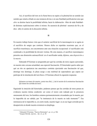 Así, el sacrificio del toro en la fiesta brava no aspira a la plenitud de un sentido (un
sentido que estaría cifrado en una instancia divina o en una finalidad justificatoria) sino que
abre su destino hacia la posibilidad infinita, hacia la elaboración –libre de toda finalidad–
de distintas explicitaciones sobre sí mismo. Su ausencia de plenitud –ausencia de fin y de
dios– abre el camino de la discusión infinita.


                                                   II


En nuestro trabajo hemos visto que el carácter sacrificial de la tauromaquia no se agota en
el sacrificio de sangre que contiene. Hemos dicho en repetidas ocasiones que, en el
sacrificio traurómaco, nos encontramos ante una situación excepcional: el sacrificador está
condenado a la posibilidad de devenir víctima. De esta manera, el sacrificio tauromáquico
presenta una dimensión autosacrificial: en el sacrificador anida, dijimos, una disposición a
la muerte.
       Edmundo O’Gorman se preguntaba por qué las corridas de toros siguen ejerciendo,
en nuestra más cercana actualidad, una especial fascinación. El historiador quería saber por
qué un rito en apariencia tan anacrónico continúa ejerciendo una fascinación tal que,
domingo tras domingo, la plaza acoge a una multitud de espectadores que espera ser
partícipe de la inmolación del toro bravo. O’Gorman ofreció la siguiente respuesta:


       [p]onerse en trance de muerte, correr tras ella [...] tal el secreto de la misteriosa fascinación
       que tienen las corridas de toros1.

Siguiendo la intuición del historiador, podemos pensar que las corridas de toros ponen en
evidencia nuestra íntima condición: así como el torero está rodeado por la presencia
amenazante del toro, los hombres estamos permanentemente circundados por la muerte, por
lo imposible de ser sabido, por “la inminencia de la muerte en todo momento”2. Esa
inminencia de lo imposible es, en cierto modo, nuestro lugar: es en ese lugar corroído por la
desaparición en donde nuestra existencia se despliega.


       1
           Edmundo O’Gorman. “Nuevos Horizontes”, op. cit., p. 346.
       2
           Jacques Derrida. Aporías... Op. cit., p. 20.


                                                  120
 