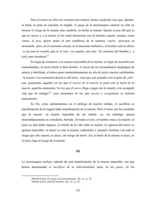 Pero el torero no sólo nos muestra ésta nuestra íntima condición sino que, además,
la burla, la pone en cuestión, la engaña: el juego de la tauromaquia consiste no sólo en
encarar el riesgo de la muerte sino, también, en burlar la muerte. Quizás es por ello por lo
que al capote y a la muleta se les suele denominar con el término engaño: porque, como
vimos, el pase quiere atraer al toro (emblema de la muerte), citarlo –provocar su
acometida– pero, en el momento crucial, en el momento definitivo, el hombre sólo le ofrece
–a esa muerte tentada que es el toro– un engaño, una tela, “un sustituto del hombre [...]
[un] vano simulacro”3.
       En lugar de someterse a la certeza inexorable de la muerte, en lugar de asumirla con
mansedumbre, el torero burla el fatal destino. A través de un extraordinario despliegue de
astucia y habilidad, el torero pone momentáneamente en tela de juicio nuestra certidumbre
–la muerte. Los momentos decisivos del toreo –esos que son coreados con el grito de ¡olé!–
son, justamente, aquellos en los que el encare de la muerte se junta con la burla de la
muerte, aquellos momentos “en los que el torero llega a jugar con la muerte, a no escaparle
más que de milagro”4, esos momentos en los que encare y escapatoria se realizan
mutuamente.
       En fin, como adelantáramos en el prólogo de nuestro trabajo, el sacrificio es
manifestación de la negatividad, manifestación de la muerte. Pero el toreo nos ha enseñado
que la muerte –la muerte imposible de ser sabida– es, sin embargo, puesta
momentáneamente en entredicho, burlada. Al matar al toro, el hombre mata a la muerte: el
toreo es, han dicho algunos, el triunfo de la vida sobre la muerte. La apuesta del torero es
apuesta imposible: su deseo es citar la muerte, enfrentarla y, después, burlarla, con todo el
riesgo que ello supone, es decir, con riesgo de morir. Así, la burla de la muerte se hace, en
el toreo, bajo el riesgo de la muerte.


                                                       III


La tauromaquia incluye, además de esta manifestación de la muerte imposible, eso que
hemos denominado el sacrificio de la individualidad, pues, en los pases, en los


       3
           Michel Leiris. El espejo de la tauromaquia. Op. cit., p. 32.
       4
           Michel Leiris. Edad de hombre. Op. cit., p. 74.


                                                      121
 
