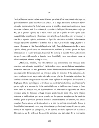 IV


En el prólogo de nuestro trabajo anunciábamos que el sacrificio tauromáquico incluye eso
que denominamos como sacrificio del sentido. A lo largo de nuestra exposición hemos
intentado mostrar cómo la fiesta brava somete al sentido a cierto deslizamiento, a cierta
alteración: toda una serie de relaciones de oposición de la lógica clásica es puesta en juego.
Así, en el primer capítulo de la tesis, vimos que en la plaza de toros opera cierta
indecidibilidad entre lo rural y lo urbano, entre el orden y el desorden, entre el cosmos y el
caos. En el segundo capítulo, vimos que a la figura del toro le son atribuidas cualidades que
no dejan de suscitar un efecto de extrañeza pues el toro es, a un mismo tiempo, figura de la
muerte y figura de la vida, figura de la potencia vital y figura de la destrucción. En el tercer
capítulo, vimos que el torero es, simultáneamente, oficiante y víctima, que en su figura
están reunidos el valor y el miedo, la quietud del ánimo y el espanto. Vimos, allí mismo,
que en el cuerpo del matador se dan cita cierta feminidad y cierta masculinidad y que ese
mismo cuerpo es, a la vez, bello y lacerado.
       ¿Qué pasa, entonces, con estos términos que comúnmente son pensados como
opuestos, contradictorios o antitéticos? La fiesta brava opera un sacrificio de las relaciones
binarias de oposición. Se trata, pensamos, de una destrucción de las relaciones categoriales,
una socavación de las relaciones de oposición entre los términos de las categorías. Así
como en el pase toro y torero están colocados en una relación de vecindad, asimismo, los
términos de ciertas categorías son colocados en un régimen de contigüidad. No es que en el
despliegue del rito tauromáquico se produzca una suerte de “anulación de las diferencias” y
que se aspire a la restauración de la continuidad o de lo indiferenciado. Lo que la fiesta
brava opera es, en todo caso, un borramiento de las relaciones de oposición. En vez de
oposición entre los términos se hace presente cierta tensión entre ellos, cierta relación
polémica y problemática que no se resuelve en la aparente solución que la oposición
promete (pues la oposición genera la ilusión de una unidad entre los términos, una unidad
resuelta). Así, no es que un término destierre al otro (no se trata, por ejemplo, de que la
feminidad del torero destierre su masculinidad) sino que los dos términos del par categorial
entran en un régimen de contigüidad, en un espacio de mutua aparición en el cual su
diferencia no es del orden de la oposición antitética sino del orden de la convivencia



                                               123
 