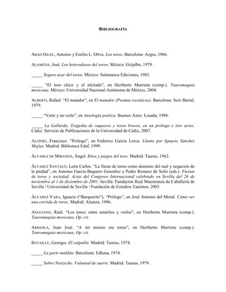 BIBLIOGRAFÍA




ABAD OJUEL, Antonio y Emilio L. Oliva. Los toros. Barcelona: Argos, 1966.

ALAMEDA, José. Los heterodoxos del toreo. México: Grijalbo, 1979.

_____ Seguro azar del toreo. México: Salamanca Ediciones, 1983.

_____ “El toro chico y el afeitado”, en Heriberto Murrieta (comp.). Tauromaquia
mexicana. México: Universidad Nacional Autónoma de México, 2004.

ALBERTI, Rafael. “El matador”, en El matador (Poemas escénicos). Barcelona: Seix Barral,
1979.

_____ “Verte y no verte”, en Antología poética. Buenos Aires: Losada, 1998.

_____ La Gallarda. Tragedia de vaqueros y toros bravos, en un prólogo y tres actos.
Cádiz: Servicio de Publicaciones de la Universidad de Cádiz, 2007.

ALONSO, Francisco. “Prólogo”, en Federico García Lorca. Llanto por Ignacio Sánchez
Mejías. Madrid: Biblioteca Edaf, 1999.

ÁLVAREZ DE MIRANDA, Ángel. Ritos y juegos del toro. Madrid: Taurus, 1962.

ÁLVAREZ SANTALÓ, León Carlos. “La fiesta de toros como dominio del mal y negación de
la piedad”, en Antonio García-Baquero González y Pedro Romero de Solís (eds.). Fiestas
de toros y sociedad. Actas del Congreso Internacional celebrado en Sevilla del 26 de
noviembre al 1 de diciembre de 2001. Sevilla: Fundación Real Maestranza de Caballería de
Sevilla / Universidad de Sevilla / Fundación de Estudios Taurinos, 2003.

ÁLVAREZ VARA, Ignacio (“Barquerito”). “Prólogo”, en José Antonio del Moral. Cómo ver
una corrida de toros. Madrid: Alianza, 1996.

ANGUIANO, Raúl. “Los toros: entre sentirlos y verlos”, en Heriberto Murrieta (comp.).
Tauromaquia mexicana. Op. cit.

ARREOLA, Juan José. “A mí mismo me toreo”, en Heriberto Murrieta (comp.).
Tauromaquia mexicana. Op. cit.

BATAILLE, Georges. El culpable. Madrid: Taurus, 1974.

_____ La parte maldita. Barcelona: Edhasa, 1974.

_____ Sobre Nietzsche. Voluntad de suerte. Madrid: Taurus, 1979.
 