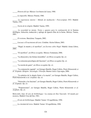_____ Historia del ojo. México: Los brazos de Lucas, 1980.

_____ Lo imposible. México: Premià, 1980.

_____ La experiencia interior / Método de meditación / Post-scriptum 1953. Madrid:
Taurus, 1981.

_____ Teoría de la religión. Madrid: Taurus, 1999.

_____ La oscuridad no miente. Textos y apuntes para la continuación de la Summa
ateológica. Selección, traducción y epílogo de Ignacio Díaz de la Serna. México: Taurus,
2001.

_____ El erotismo. Barcelona: Tusquets, 2002.

_____ Lascaux o El nacimiento del arte. Córdoba: Alción Editora, 2003.

_____ “Hegel, la muerte y el sacrificio”, en Escritos sobre Hegel. Madrid: Arena Libros,
2005.

_____ “El sacrificio”, en Obras escogidas. México: Fontamara, 2006.

_____ “La abyección y las formas miserables”, en Obras escogidas Op. cit.

_____ “La estructura psicológica del fascismo”, en Obras escogidas Op. cit.

_____ “La noción de gasto”, en Obras escogidas Op. cit.

_____ “La conjuración sagrada”, en Geroges Bataille, Roger Callois, Pierre Klossowski et
al. Acéphale. Religión / Sociología / Filosofía. Buenos Aires: Caja negra, 2006.

_____ “La práctica de la alegría frente a la muerte”, en Geroges Bataille, Roger Callois,
Pierre Klossowski et al. Acéphale. Op. cit.

_____ “Nietzsche y los fascistas”, en Geroges Bataille, Roger Callois, Pierre Klossowski et
al. Acéphale. Op. cit.

_____ “Proposiciones”, en Geroges Bataille, Roger Callois, Pierre Klossowski et al.
Acéphale. Op. cit.

BERGAMÍN, José. El arte de birlibirloque / La estatua de Don Tancredo / El mundo por
montera. Madrid: Cruz del Sur, 1961.

_____ El arte de birlibirloque. Madrid: Turner / El equilibrista, 1994.

_____ La claridad del toreo. Madrid: Turner / El equilibrista, 1994.



                                            126
 