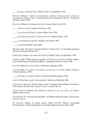 ____ La música callada del toreo. Madrid: Turner / El equilibrista, 1994.

BEUCHOT, Mauricio. Tratado de hermenéutica analógica. Hacia un nuevo modelo de
interpretación. México: Ítaca / Universidad Nacional Autónoma de México / Facultad de
Filosofía y Letras, 2000.

BLANCHOT, Maurice. El diálogo inconcluso. Caracas: Monte Ávila, 1970.

_____ Thomas el oscuro. Valencia: Pre-textos, 1982.

_____ La escritura del desastre. Caracas: Monte Ávila, 1990.

_____ El instante de mi muerte / La locura de la luz. Madrid: Tecnos, 1999.

_____ La comunidad inconfesable. Madrid: Arena Libros, 2002.

_____ La amistad. Madrid: Trotta, 2007.

BOUISSAC, Paul. “El espacio / El lugar del circo”, Morphé, núm. 5, Universidad Autónoma
de Puebla, julio-diciembre de 1991.

CABALLERO, Antonio. A la sombra de la muerte. Madrid: Turner / El equilibrista, 1994.

CABRERA, Isabel. “Matar como acto sagrado”, en El lado oscuro de Dios. México: Paidós /
Universidad Nacional Autónoma de México / Facultad de Filosofía y Letras, 1998.

CALASSO, Roberto. La ruina de Kasch. Barcelona: Anagrama, 2000.

CALLOIS, Roger. Los juegos y los hombres. La máscara y el vértigo. México: Fondo de
Cultura Económica, 1994.

_____ El hombre y lo sagrado. México: Fondo de Cultura Económica, 1996.

CANETTI, Elias. Masa y poder. Obra completa I. Barcelona: Debolsillo, 2005.

CASTELLANO, Juan Luis. “Fiestas reales y toros”, en Antonio García-Baquero González y
Pedro Romero de Solís (eds.). Fiestas de toros y sociedad. Op. cit.

CHAVES NOGALES, Manuel. Juan Belmonte, matador de toros. Su vida y sus hazañas.
Madrid: Alianza, 1969.

CHUMACERO, Alí. “Un rasgo de la eternidad”, en Heriberto Murrieta (comp.). Tauromaquia
mexicana. Op. cit.

DE CERTEAU, Michel. La fábula mística. Siglos XVI-XVII. México: Universidad
Iberoamericana / Instituto Tecnológico y de Estudios Superiores de Occidente, 2004.



                                           127
 