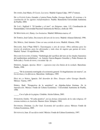 DE COSSÍO, José María. El Cossío. Los toros. Madrid: Espasa Calpe, 1997 (7 tomos).

DE LA FUENTE LORA, Gerardo y Leticia Flores Farfán. Georges Bataille. El erotismo y la
constitución de los agentes transformadores. Puebla: Benemérita Universidad Autónoma
de Puebla: 2004.

DE LAET, Sigfried J. “El hombre y el toro”, en Diógenes, núm. 115, Coordinación de
Humanidades, Universidad Nacional Autónoma de México, otoño de 1981.

DE MONTHERLANT, Henry. Los bestiarios. Madrid: Biblioteca nueva, s/f.

DE TORRES, José Carlos. Diccionario del arte de los toros. Madrid: Alianza Editorial, 1996.

DEL MORAL, José Antonio. Cómo ver una corrida de toros. Madrid: Alianza, 1996.

DELGADO, José (“Pepe Hillo”). Tauromaquia o arte de torear. Obra utilisima para los
toreros de profesion, para los aficionados y toda clase de sugetos que gustan de toros.
Madrid: Turner / El equilibrista, 1994.

DELGADO LINACERO, Cristina. “Simbología del sacrificio del toro en los rituales funerarios
del mediterráneo prehelénico”, en Antonio García-Baquero González y Pedro Romero de
Solís (eds.). Fiestas de toros y sociedad. Op. cit.

DERRIDA, Jacques. Aporías. Morir — esperarse (en) «los límites de la verdad». Barcelona:
Paidós, 1998.

_____ “De la economía restringida a la economía general. Un hegelianismo sin reserva”, en
La escritura y la diferencia. Barcelona: Anthropos, 1989.

DÍAZ DE LA SERNA, Ignacio. Del desorden de Dios. Ensayos sobre Georges Bataille.
México: Taurus, 1997.

DORRA, Raúl. “Perspectiva de la semiótica”, en Algirdas-Julien Greimas. De la
imperfección. México: Fondo de Cultura Económica / Universidad Autónoma de Puebla,
1990.

_____ Con el afán de la página. Córdoba: Alción Editora, 2003.

DURKHEIM, Emilio. “El culto positivo”, en Las formas elementales de la vida religiosa. El
sistema totémico en Australia. Buenos Aires: Schapire, 1968.

DUVERGER, Christian. La flor letal. Economía del sacrificio azteca. México: Fondo de
Cultura Económica, 2005.

DUVIGNAUD, Jean. El sacrificio inútil. México: Fondo de Cultura Económica, 1997.




                                           128
 