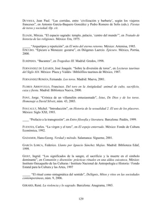 DUVIOLS, Jean Paul. “Las corridas, entre „civilización y barbarie‟, según los viajeros
franceses”, en Antonio García-Baquero González y Pedro Romero de Solís (eds.). Fiestas
de toros y sociedad. Op. cit.

ELIADE, Mircea. “El espacio sagrado: templo, palacio, „centro del mundo‟”, en Tratado de
historia de las religiones. México: Era, 1975.

_____ “Arquetipos y repetición”, en El mito del eterno retorno. México: Artemisa, 1985.
EPICURO. “Epicuro a Meneceo: gozarse”, en Diógenes Laercio. Epicuro. México, Porrúa,
2000.

EURÍPIDES. “Bacantes”, en Tragedias III. Madrid: Gredos, 1998.

FERNÁNDEZ DE LIZARDI, José Joaquín. “Sobre la diversión de toros”, en Lecturas taurinas
del Siglo XIX. México: Plaza y Valdés / Bibliófilos taurinos de México, 1987.

FERNÁNDEZ ROMÁN, Fernando. Los toros. Madrid: Maeva, 2001.

FLORES ARROYUELO, Francisco. Del toro en la Antigüedad: animal de culto, sacrificio,
caza y fiesta. Madrid: Biblioteca Nueva, 2000.

FONT, Jorge. “Crónica de un villamelón entusiasmado”, Ixtus, De Dios y de los toros.
Homenaje a David Silveti, núm. 43, 2003.

FOUCAULT, Michel. “Introducción”, en Historia de la sexualidad 2. El uso de los placeres.
México: Siglo XXI, 1993.

____ “Prefacio a la transgresión”, en Entre filosofía y literatura. Barcelona: Paidós, 1999.

FUENTES, Carlos. “La virgen y el toro”, en El espejo enterrado. México: Fondo de Cultura
Económica, 1992.

GADAMER, Hans-Georg. Verdad y método. Salamanca: Sígueme, 2001.

GARCÍA LORCA, Federico. Llanto por Ignacio Sánchez Mejías. Madrid: Biblioteca Edaf,
1999.

GEIST, Ingrid. “Los significados de la sangre, el sacrificio y la muerte en el símbolo
dominante”, en Comunión y disensión: prácticas rituales en una aldea cuicateca. México:
Instituto Oaxaqueño de las Culturas / Instituto Nacional de Antropología e Historia / Fondo
Estatal para la Cultura y las Artes, 1997

_____ “El ritual como sintagmática del sentido”, DeSignis, Mitos y ritos en las sociedades
contemporáneas, núm. 9, 2006.

GIRARD, René. La violencia y lo sagrado. Barcelona: Anagrama, 1983.



                                             129
 