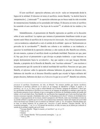 El acto sacrificial –operación soberana, acto sin fin– suele ser interpretado desde la
lógica de la utilidad. El discurso en torno al sacrificio, insiste Bataille, “se deslizó hacia la
interpretación [...] interesada”24: la operación soberana que no busca nada ha sido revestida
de interpretaciones fundadas en los postulados del trabajo. El discurso en torno al sacrificio
ha sometido al acto sacrificial a “las leyes de la acción”25, al cálculo de los medios y los
fines.
         Indudablemente, el pensamiento de Bataille representa un quiebre en la discusión
sobre el acto sacrificial. La ruptura que instaura el pensamiento batailleano reside en que
nuestro autor libera al sacrificio de la interpretación interesada. Así, si bien el pensamiento
–con su tendencia a adjudicarle a todo el sentido de la utilidad– opera un “deslizamiento en
provecho de la servidumbre”26, Bataille nos exhorta a no rendirnos a esa tendencia, a
aguantar la inutilidad de la operación soberana y a dar cuenta de ella. Bataille nos exhorta,
de esta manera, a pensar el sacrificio desde su profunda inutilidad. Pareciera ser que, para
él, hay que forzar al pensamiento a que desoiga su propia tendencia –a que traicione su
propio deslizamiento hacia la servidumbre–, hay que aspirar a eso que Jacques Derrida
llamaba, a propósito de la filosofía de Bataille, una “escritura soberana”27, una escritura o
un pensamiento que dé cuenta de la radical inutilidad del sacrificio. Pareciera ser que, para
Bataille, al informar sobre la operación soberana habremos de generar un discurso otro,
habremos de inscribir en el discurso filosófico aquello que excede la lógica utilitaria del
propio discurso, habremos de decir en el discurso lo que no es servil28. Bataille nos exhorta,



practican el sacrificio. Escuchemos, sin más, al filósofo: “los mismos pueblos que hacían sacrificios
inscribieron el sacrificio soberano en el marco de un lenguaje de labradores” (“Hegel, la muerte y el
sacrificio”, op. cit., p. 31). Pero ¿a qué se refiere Bataille con el término “lenguaje de labradores”? Decir que
los sacrificantes inscribieron el sacrificio en el marco de un lenguaje de labradores es análogo a decir que los
sacrificantes pensaron el acto soberano al que se entregaban en términos de finalidades propias del mundo del
trabajo y de la actividad eficaz. Para Bataille, los sacrificantes han imaginado que el acto sacrificial que ellos
mismos consuman responde a finalidades tales como “la abundancia de la lluvia” (ibidem), la fertilidad de los
campos o el apaciguamiento de los dioses; desde la perspectiva del filósofo, todas esas finalidades revisten de
un sentido utilitario a aquello que no lo tiene, esas explicaciones mantienen “dentro del mundo de la actividad
eficaz una forma cuyo sentido es por el contrario ser soberana” (idem, p. 32). Al respecto, Derrida plantea que
se trata, en última instancia, de un intento por “amortizar el gasto absoluto” (Jacques Derrida. “De la
economía restringida...”, op. cit., p. 352) propio del sacrificio; se trata, en suma, de un intento por conferirle el
sentido de la utilidad a aquello que no lo tiene.
          24
             Georges Bataille. “Hegel, la muerte y el sacrificio”, op. cit., p. 31.
          25
             Idem, p. 32.
          26
             Ibidem.
          27
             Cfr. Jacques Derrida. “De la economía restringida...”, op. cit.
          28
             Idem, p. 360.


                                                        13
 