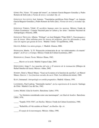 GÓMEZ PIN, Víctor. “El cuerpo del torero”, en Antonio García-Baquero González y Pedro
Romero de Solís (eds.). Fiestas de toros y sociedad. Op. cit.

GONZÁLEZ ALCANTUD, José Antonio. “Taurolatrías periféricas París-Tánger”, en Antonio
García-Baquero González y Pedro Romero de Solís (eds.). Fiestas de toros y sociedad. Op.
cit.

GONZÁLEZ TORRES, Yólotl. El sacrificio humano entre los mexicas. México: Fondo de
Cultura Económica / Consejo Nacional para la Cultura y las Artes / Instituto Nacional de
Antropología e Historia, 2006.

GONZÁLEZ TROYANO, Alberto. “Prólogo”, en José Delgado (“Pepe Hillo”). Tauromaquia o
arte de torear. Obra utilisima para los toreros de profesion, para los aficionados y toda
clase de sugetos que gustan de toros. Madrid: Turner / El equilibrista, 1994.

GRAVES, Robert. Los mitos griegos, 1. Madrid: Alianza, 2006.

HEIDEGGER, Martin. “§ 53. Proyección existenciaria de un „ser relativamente a la muerte‟
propio”, en El ser y el tiempo. México: Fondo de Cultura Económica, 2007.

HEMINGWAY, Ernest. Fiesta. México: Diana, 1963.

_____ Muerte en la tarde. Madrid: Espasa Calpe, 2005.

HERNÁNDEZ, Jorge F. Las manchas del arte y El misterio de la insinuación (Dibujos de
Rafael Sánchez de Icaza). México: Aldus, 2002.

HUBERT, Henri y Marcel Mauss. “Essai sur la nature et la function du sacrifice”, en Marcel
Mauss. Oeuvres. 1. Les fonctions sociales du sacré. París: Les éditions de minuit, 1968.

KANT, Immanuel. Antropología en sentido pragmático. Madrid: Alianza, 1991.

LANDSBERG, Paul Ludwig. “Intermedio taurino”, en La experiencia de la muerte. Santiago
de Chile / Madrid: Cruz del Sur, 1962.

LEIRIS, Michel. Edad de hombre. Barcelona: Labor, 1976.

_____ “La literatura considerada como una tauromaquia”, en Edad de hombre. Barcelona:
Labor, 1976.

_____ “España 1934-1936”, en Huellas. México: Fondo de Cultura Económica, 1988.

_____ “Rafaelillo, el 9 de octubre en Nimes”, en Huellas. Op. cit.

_____ El espejo de la tauromaquia. México: Aldus, 1998.




                                            130
 