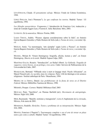 LÉVI-STRAUSS, Claude. El pensamiento salvaje. México: Fondo de Cultura Económica,
1984.

LÓPEZ PINILLOS, José (“Parmeno”). Lo que confiesan los toreros. Madrid: Turner / El
equilibrista, 1994.

Los filósofos presocráticos. Fragmentos I. Introducción de Francisco Lisi, traducción y
notas de Conrado Eggers Lan y Victoria E. Juliá. Barcelona: RBA, 2003.

LUCRECIO. De la naturaleza. México: Porrúa, 2000.

LUQUE TERUEL, Andrés. “Picasso: algunas consideraciones sobre la lidia”, en Antonio
García-Baquero González y Pedro Romero de Solís (eds.). Fiestas de toros y sociedad. Op.
cit.

MAÏLLIS, Annie. “La tauromaquia, „arte ejemplar‟ según Leiris y Picasso”, en Antonio
García-Baquero González y Pedro Romero de Solís (eds.). Fiestas de toros y sociedad. Op.
cit.

MANDEL, Miriam B. “Ernest Hemingway: biografía, afición, lectura y arte”, en Ernest
Hemingway. Muerte en la tarde. Madrid: Espasa Calpe, 2005.

MARTÍNEZ GALÁN, Rosario. “Introducción”, en Rafael Alberti. La Gallarda. Tragedia de
vaqueros y toros bravos, en un prólogo y tres actos. Cádiz: Servicio de Publicaciones de la
Universidad de Cádiz, 2007.

MASQUELIER, Bertrand. “Offrande mise à mort et langage rituel. Puzzle Africaniste”, en
Marcel Neusch (ed.). Le sacrifice dans les religions. París: UER de théologie et de sciences
religieuses / Institut catholique de Paris / Beauchesne, 1994.

MEDINA DE LA SERNA, Daniel. Las prohibiciones de la fiesta de toros en el Distrito
Federal. México: Bibliófilos Taurinos de México, 1990.

MÉRIMÉE, Prosper. Carmen. Madrid: Biblioteca Edaf, 2003

METCALF, Peter. “Sacrificio”, en Thomas Barfield (ed.). Diccionario de antropología.
México: Siglo XXI, 2000.

MIER, Raymundo. “Bataille: erotismo y transgresión”, Letra S, Suplemento de La Jornada,
México, 4 de enero de 2001.

MONDOLFO, Rodolfo. Heráclito. Textos y problemas de su interpretación. México: Siglo
XXI, 2004.

MONTES, Francisco (“Paquiro”). Tauromaquia completa o sea el arte de torear en plaza
tanto a pie como a caballo. Madrid: Turner / El equilibrista, 1994.



                                            131
 
