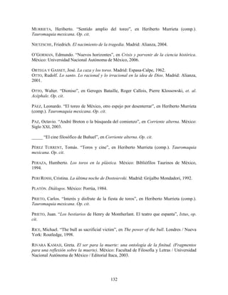 MURRIETA, Heriberto. “Sentido amplio del toreo”, en Heriberto Murrieta (comp.).
Tauromaquia mexicana. Op. cit.

NIETZSCHE, Friedrich. El nacimiento de la tragedia. Madrid: Alianza, 2004.

O‟GORMAN, Edmundo. “Nuevos horizontes”, en Crisis y porvenir de la ciencia histórica.
México: Universidad Nacional Autónoma de México, 2006.

ORTEGA Y GASSET, José. La caza y los toros. Madrid: Espasa-Calpe, 1962.
OTTO, Rudolf. Lo santo. Lo racional y lo irracional en la idea de Dios. Madrid: Alianza,
2001.

OTTO, Walter. “Dioniso”, en Geroges Bataille, Roger Callois, Pierre Klossowski, et. al.
Acéphale. Op. cit.

PÁEZ, Leonardo. “El toreo de México, otro espejo por desenterrar”, en Heriberto Murrieta
(comp.). Tauromaquia mexicana. Op. cit.

PAZ, Octavio. “André Breton o la búsqueda del comienzo”, en Corriente alterna. México:
Siglo XXI, 2003.

_____ “El cine filosófico de Buñuel”, en Corriente alterna. Op. cit.

PÉREZ TURRENT, Tomás. “Toros y cine”, en Heriberto Murrieta (comp.). Tauromaquia
mexicana. Op. cit.

PERAZA, Humberto. Los toros en la plástica. México: Bibliófilos Taurinos de México,
1994.

PERI ROSSI, Cristina. La última noche de Dostoievski. Madrid: Grijalbo Mondadori, 1992.

PLATÓN. Diálogos. México: Porrúa, 1984.

PRIETO, Carlos. “Interés y disfrute de la fiesta de toros”, en Heriberto Murrieta (comp.).
Tauromaquia mexicana. Op. cit.

PRIETO, Juan. “Los bestiarios de Henry de Montherlant. El teatro que espanta”, Ixtus, op.
cit.

RICE, Michael. “The bull as sacrificial victim”, en The power of the bull. Londres / Nueva
York: Routledge, 1998.

RIVARA KAMAJI, Greta. El ser para la muerte: una ontología de la finitud. (Fragmentos
para una reflexión sobre la muerte). México: Facultad de Filosofía y Letras / Universidad
Nacional Autónoma de México / Editorial Itaca, 2003.




                                            132
 