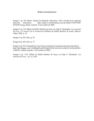 ÍNDICE ICONOGRÁFICO



Imagen 1 (p. 26): Mateo. Natural de Manolete. Barcelona, 1945, extraída de la siguiente
dirección   electrónica:      http://media-2.web.britannica.com/eb-media/73/6973-004-
D5A83E3A.jpg, última consulta: 13 de octubre de 2009.

Imagen 2 (p. 33): Dibujo de Rafael Sánchez de Icaza, en Jorge F. Hernández. Las manchas
del arte y El misterio de la insinuación (Dibujos de Rafael Sánchez de Icaza). México:
Aldus, 2002, p. 10.

Imagen 3 (p. 48): Idem, p. 83.

Imagen 4 (p. 64): Idem, p. 77.

Imagen 5 (p. 85): Fotografía de José Tomás extraída de la siguiente dirección electrónica:
http://bp2.blogger.com/_LB2Q8gGNwkE/SEqtkCQ25I/AAAAAAAAEcE/UfwXicDuE4A/
s1600-h/1, última consulta: 13 de octubre de 2009.

Imagen 6 (p. 118): Dibujo de Rafael Sánchez de Icaza, en Jorge F. Hernández. Las
manchas del arte... op. cit., p.50.
 