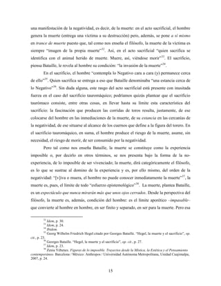 una manifestación de la negatividad, es decir, de la muerte: en el acto sacrificial, el hombre
genera la muerte (entrega una víctima a su destrucción) pero, además, se pone a sí mismo
en trance de muerte puesto que, tal como nos enseña el filósofo, la muerte de la víctima es
siempre “imagen de la propia muerte”32. Así, en el acto sacrificial “quien sacrifica se
identifica con el animal herido de muerte. Muere, así, viéndose morir”33. El sacrificio,
piensa Bataille, le revela al hombre su condición: “la invasión de la muerte”34.
        En el sacrificio, el hombre “contempla lo Negativo cara a cara (y) permanece cerca
de ello”35. Quien sacrifica se entrega a eso que Bataille denominaba “una estancia cerca de
lo Negativo”36. Sin duda alguna, este rasgo del acto sacrificial está presente con inusitada
fuerza en el caso del sacrificio tauromáquico; podríamos quizás plantear que el sacrificio
taurómaco consiste, entre otras cosas, en llevar hasta su límite esta característica del
sacrificio: la fascinación que producen las corridas de toros resulta, justamente, de ese
colocarse del hombre en las inmediaciones de la muerte, de su estancia en las cercanías de
la negatividad, de ese situarse al alcance de los cuernos que define a la figura del torero. En
el sacrificio tauromáquico, en suma, el hombre produce el riesgo de la muerte, asume, sin
necesidad, el riesgo de morir, de ser consumido por la negatividad.
        Pero tal como nos enseña Bataille, la muerte se constituye como la experiencia
imposible o, por decirlo en otros términos, se nos presenta bajo la forma de la no-
experiencia, de lo imposible de ser vivenciado; la muerte, dirá categóricamente el filósofo,
es lo que se sustrae al domino de la experiencia y es, por ello mismo, del orden de la
negatividad: “[v]iva o muera, el hombre no puede conocer inmediatamente la muerte”37, la
muerte es, pues, el límite de todo “esfuerzo epistemológico”38. La muerte, plantea Bataille,
es un espectáculo que nunca mirarán más que unos ojos cerrados. Desde la perspectiva del
filósofo, la muerte es, además, condición del hombre: es el límite aporético –impasable–
que convierte al hombre en hombre, en ser finito y separado, en ser para la muerte. Pero esa

        32
              Idem, p. 30.
        33
              Idem, p. 24.
           34
              Ibidem.
           35
              Georg Wilhelm Friedrich Hegel citado por Georges Bataille. “Hegel, la muerte y el sacrificio”, op.
cit., p. 23.
           36
              Georges Bataille. “Hegel, la muerte y el sacrificio”, op. cit., p. 27.
           37
              Idem, p. 23.
           38
              Zenia Yébenes. Figuras de lo imposible. Trayectos desde la Mística, la Estética y el Pensamiento
contemporáneo. Barcelona / México: Anthropos / Universidad Autónoma Metropolitana, Unidad Cuajimalpa,
2007, p. 24.


                                                      15
 