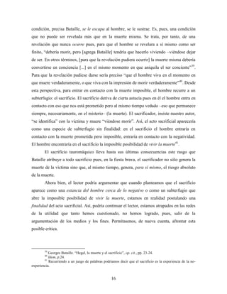 condición, precisa Bataille, se le escapa al hombre, se le sustrae. Es, pues, una condición
que no puede ser revelada más que en la muerte misma. Se trata, por tanto, de una
revelación que nunca ocurre pues, para que el hombre se revelara a sí mismo como ser
finito, “debería morir, pero [agrega Bataille] tendría que hacerlo viviendo –viéndose dejar
de ser. En otros términos, [para que la revelación pudiera ocurrir] la muerte misma debería
convertirse en conciencia [...] en el mismo momento en que aniquila el ser conciente”39.
Para que la revelación pudiese darse sería preciso “que el hombre viva en el momento en
que muere verdaderamente, o que viva con la impresión de morir verdaderamente”40. Desde
esta perspectiva, para entrar en contacto con la muerte imposible, el hombre recurre a un
subterfugio: el sacrificio. El sacrificio deriva de cierta astucia pues en él el hombre entra en
contacto con eso que nos está prometido pero al mismo tiempo vedado –eso que permanece
siempre, necesariamente, en el misterio– (la muerte). El sacrificador, insiste nuestro autor,
“se identifica” con la víctima y muere “viéndose morir”. Así, el acto sacrificial aparecería
como una especie de subterfugio sin finalidad: en el sacrificio el hombre entraría en
contacto con la muerte prometida pero imposible, entraría en contacto con la negatividad.
El hombre encontraría en el sacrificio la imposible posibilidad de vivir la muerte41.
        El sacrificio tauromáquico lleva hasta sus últimas consecuencias este rasgo que
Bataille atribuye a todo sacrificio pues, en la fiesta brava, el sacrificador no sólo genera la
muerte de la víctima sino que, al mismo tiempo, genera, para sí mismo, el riesgo absoluto
de la muerte.
        Ahora bien, el lector podría argumentar que cuando planteamos que el sacrificio
aparece como una estancia del hombre cerca de lo negativo o como un subterfugio que
abre la imposible posibilidad de vivir la muerte, estamos en realidad postulando una
finalidad del acto sacrificial. Así, podría continuar el lector, estamos atrapados en las redes
de la utilidad que tanto hemos cuestionado, no hemos logrado, pues, salir de la
argumentación de los medios y los fines. Permítasenos, de nueva cuenta, afrontar esta
posible crítica.



        39
           Georges Bataille. “Hegel, la muerte y el sacrificio”, op. cit., pp. 23-24.
        40
           Idem, p.24.
        41
           Recurriendo a un juego de palabras podríamos decir que el sacrificio es la experiencia de la no-
experiencia.


                                                    16
 