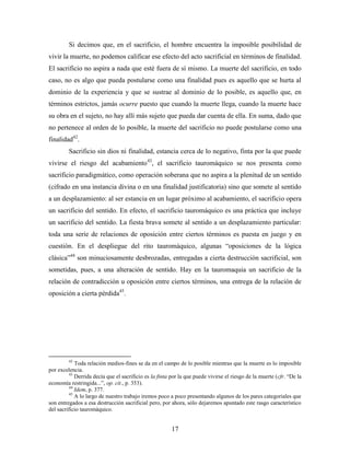 Si decimos que, en el sacrificio, el hombre encuentra la imposible posibilidad de
vivir la muerte, no podemos calificar ese efecto del acto sacrificial en términos de finalidad.
El sacrificio no aspira a nada que esté fuera de sí mismo. La muerte del sacrificio, en todo
caso, no es algo que pueda postularse como una finalidad pues es aquello que se hurta al
dominio de la experiencia y que se sustrae al dominio de lo posible, es aquello que, en
términos estrictos, jamás ocurre puesto que cuando la muerte llega, cuando la muerte hace
su obra en el sujeto, no hay allí más sujeto que pueda dar cuenta de ella. En suma, dado que
no pertenece al orden de lo posible, la muerte del sacrificio no puede postularse como una
finalidad42.
         Sacrificio sin dios ni finalidad, estancia cerca de lo negativo, finta por la que puede
vivirse el riesgo del acabamiento43, el sacrificio tauromáquico se nos presenta como
sacrificio paradigmático, como operación soberana que no aspira a la plenitud de un sentido
(cifrado en una instancia divina o en una finalidad justificatoria) sino que somete al sentido
a un desplazamiento: al ser estancia en un lugar próximo al acabamiento, el sacrificio opera
un sacrificio del sentido. En efecto, el sacrificio tauromáquico es una práctica que incluye
un sacrificio del sentido. La fiesta brava somete al sentido a un desplazamiento particular:
toda una serie de relaciones de oposición entre ciertos términos es puesta en juego y en
cuestión. En el despliegue del rito tauromáquico, algunas “oposiciones de la lógica
clásica”44 son minuciosamente desbrozadas, entregadas a cierta destrucción sacrificial, son
sometidas, pues, a una alteración de sentido. Hay en la tauromaquia un sacrificio de la
relación de contradicción u oposición entre ciertos términos, una entrega de la relación de
oposición a cierta pérdida45.




         42
             Toda relación medios-fines se da en el campo de lo posible mientras que la muerte es lo imposible
por excelencia.
          43
             Derrida decía que el sacrificio es la finta por la que puede vivirse el riesgo de la muerte (cfr. “De la
economía restringida...”, op. cit., p. 353).
          44
             Idem, p. 377.
          45
             A lo largo de nuestro trabajo iremos poco a poco presentando algunos de los pares categoriales que
son entregados a esa destrucción sacrificial pero, por ahora, sólo dejaremos apuntado este rasgo característico
del sacrificio tauromáquico.


                                                        17
 