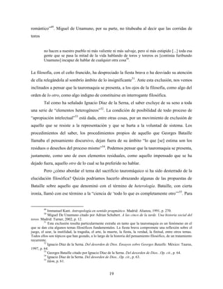 romántico”49. Miguel de Unamuno, por su parte, no titubeaba al decir que las corridas de
toros


         no hacen a nuestro pueblo ni más valiente ni más salvaje, pero sí más estúpido [...] toda esa
         gente que se pasa la mitad de la vida hablando de toros y toreros es [continúa furibundo
         Unamuno] incapaz de hablar de cualquier otra cosa50.


La filosofía, con el ceño fruncido, ha despreciado la fiesta brava o ha desviado su atención
de ella relegándola al sombrío ámbito de lo insignificante51. Ante esta exclusión, nos vemos
inclinados a pensar que la tauromaquia se presenta, a los ojos de la filosofía, como algo del
orden de lo otro, como algo indigno de constituirse en interrogante filosófica.
         Tal como ha señalado Ignacio Díaz de la Serna, el saber excluye de su seno a toda
una serie de “elementos heterogéneos”52. La condición de posibilidad de todo proceso de
“apropiación intelectual”53 está dada, entre otras cosas, por un movimiento de exclusión de
aquello que se resiste a la representación y que se hurta a la voluntad de sistema. Los
procedimientos del saber, los procedimientos propios de aquello que Georges Bataille
llamaba el pensamiento discursivo, dejan fuera de su ámbito “lo que [se] estima son los
residuos o desechos del proceso mismo”54. Podemos pensar que la tauromaquia se presenta,
justamente, como uno de esos elementos residuales, como aquello impensado que se ha
dejado fuera, aquello otro de lo cual se ha preferido no hablar.
         Pero ¿cómo abordar el tema del sacrificio tauromáquico si ha sido desterrado de la
elucidación filosófica? Quizás podríamos hacerlo abrazando algunas de las propuestas de
Bataille sobre aquello que denominó con el término de heterología. Bataille, con cierta
ironía, llamó con ese término a la “ciencia de „todo lo que es completamente otro‟”55. Para


         49
            Immanuel Kant. Antropología en sentido pragmático. Madrid: Alianza, 1991, p. 270.
         50
            Miguel De Unamuno citado por Adrian Schubert. A las cinco de la tarde. Una historia social del
toreo. Madrid: Turner, 2002, p. 12.
         51
            Esta exclusión resulta particularmente extraña en tanto que la tauromaquia es un fenómeno en el
que se dan cita algunos temas filosóficos fundamentales. La fiesta brava compromete una reflexión sobre el
juego, el azar, la inutilidad, la tragedia, el arte, la muerte, la fiesta, la verdad, la finitud, entre otros temas.
Todos ellos son tópicos que han gozado, a lo largo de la historia del pensamiento filosófico, de un tratamiento
recurrente.
         52
            Ignacio Díaz de la Serna. Del desorden de Dios. Ensayos sobre Georges Bataille. México: Taurus,
1997, p. 64.
         53
            Georges Bataille citado por Ignacio Díaz de la Serna. Del desorden de Dios...Op. cit., p. 64.
         54
            Ignacio Díaz de la Serna. Del desorden de Dios...Op. cit., p. 63.
         55
            Idem, p. 61.


                                                        19
 