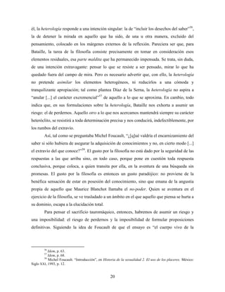 él, la heterología responde a una intención singular: la de “incluir los desechos del saber”56,
la de detener la mirada en aquello que ha sido, de una u otra manera, excluido del
pensamiento, colocado en los márgenes externos de la reflexión. Pareciera ser que, para
Bataille, la tarea de la filosofía consiste precisamente en tomar en consideración esos
elementos residuales, esa parte maldita que ha permanecido impensada. Se trata, sin duda,
de una intención extravagante: pensar lo que se resiste a ser pensado, mirar lo que ha
quedado fuera del campo de mira. Pero es necesario advertir que, con ello, la heterología
no pretende asimilar los elementos heterogéneos, ni reducirlos a una cómoda y
tranquilizante apropiación; tal como plantea Díaz de la Serna, la heterología no aspira a
“anular [...] el carácter excremencial”57 de aquello a lo que se aproxima. En cambio, todo
indica que, en sus formulaciones sobre la heterología, Bataille nos exhorta a asumir un
riesgo: el de perdernos. Aquello otro a lo que nos acercamos mantendrá siempre su carácter
heteróclito, se resistirá a toda determinación precisa y nos conducirá, indefectiblemente, por
los rumbos del extravío.
        Así, tal como se preguntaba Michel Foucault, “¿[q]ué valdría el encarnizamiento del
saber si sólo hubiera de asegurar la adquisición de conocimientos y no, en cierto modo [...]
el extravío del que conoce?”58. El gusto por la filosofía no está dado por la seguridad de las
respuestas a las que arriba sino, en todo caso, porque pone en cuestión toda respuesta
conclusiva, porque coloca, a quien transita por ella, en la aventura de una búsqueda sin
promesas. El gusto por la filosofía es entonces un gusto paradójico: no proviene de la
benéfica sensación de estar en posesión del conocimiento, sino que emana de la angustia
propia de aquello que Maurice Blanchot llamaba el no-poder. Quien se aventura en el
ejercicio de la filosofía, se ve trasladado a un ámbito en el que aquello que piensa se hurta a
su dominio, escapa a la elucidación total.
        Para pensar el sacrificio tauromáquico, entonces, habremos de asumir un riesgo y
una imposibilidad: el riesgo de perdernos y la imposibilidad de formular proposiciones
definitivas. Siguiendo la idea de Foucault de que el ensayo es “el cuerpo vivo de la



        56
           Idem, p. 63.
        57
           Idem, p. 68.
        58
           Michel Foucault. “Introducción”, en Historia de la sexualidad 2. El uso de los placeres. México:
Siglo XXI, 1993, p. 12.


                                                    20
 