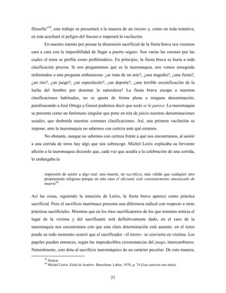 filosofía”59, este trabajo se presentará a la manera de un intento y, como en toda tentativa,
en ésta acechará el peligro del fracaso e imperará la vacilación.
       En nuestro intento por pensar la dimensión sacrificial de la fiesta brava nos veremos
cara a cara con la imposibilidad de llegar a puerto seguro. Son varias las razones por las
cuales el tema se perfila como problemático. En principio, la fiesta brava se hurta a toda
clasificación precisa. Si nos preguntamos qué es la tauromaquia, nos vemos enseguida
enfrentados a una pregunta embarazosa: ¿se trata de un arte?, ¿una tragedia?, ¿una fiesta?,
¿un rito?, ¿un juego?, ¿un espectáculo?, ¿un deporte?, ¿una terrible escenificación de la
lucha del hombre por dominar la naturaleza? La fiesta brava escapa a nuestras
clasificaciones habituales, no se ajusta de forma plena a ninguna denominación;
parafraseando a José Ortega y Gasset podemos decir que nada se le parece. La tauromaquia
se presenta como un fenómeno singular que pone en tela de juicio nuestras denominaciones
usuales, que desborda nuestras comunes clasificaciones. Así, una primera vacilación se
impone: ante la tauromaquia no sabemos con certeza ante qué estamos.
       No obstante, aunque no sabemos con certeza frente a qué nos encontramos, al asistir
a una corrida de toros hay algo que nos sobrecoge. Michel Leiris explicaba su ferviente
afición a la tauromaquia diciendo que, cada vez que acudía a la celebración de una corrida,
lo embargaba la


       impresión de asistir a algo real: una muerte, un sacrificio, más válido que cualquier otro
       propiamente religioso porque en este caso el oficiante está constantemente amenazado de
       muerte60.


Así las cosas, siguiendo la intuición de Leiris, la fiesta brava aparece como práctica
sacrificial. Pero el sacrificio taurómaco presenta una diferencia radical con respecto a otras
prácticas sacrificiales. Mientras que en los ritos sacrificatorios de los que tenemos noticia el
lugar de la víctima y del sacrificante está definitivamente dado, en el caso de la
tauromaquia nos encontramos con que esta clara determinación está ausente: en el toreo
puede en todo momento ocurrir que el sacrificador –el torero– se convierta en víctima. Los
papeles pueden entonces, según las impredecibles circunstancias del juego, intercambiarse.
Naturalmente, esto dota al sacrificio tauromáquico de un carácter peculiar. De esta manera,
       59
            Ibidem.
       60
            Michel Leiris. Edad de hombre. Barcelona: Labor, 1976, p. 74 (Las cursivas son mías).


                                                     21
 