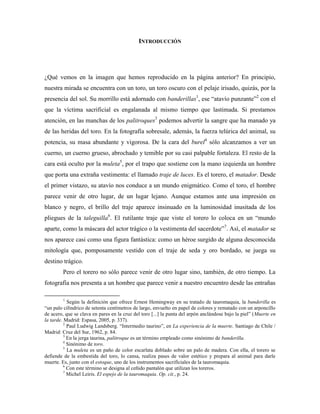 INTRODUCCIÓN




¿Qué vemos en la imagen que hemos reproducido en la página anterior? En principio,
nuestra mirada se encuentra con un toro, un toro oscuro con el pelaje irisado, quizás, por la
presencia del sol. Su morrillo está adornado con banderillas1, ese “atavío punzante”2 con el
que la víctima sacrificial es engalanada al mismo tiempo que lastimada. Si prestamos
atención, en las manchas de los palitroques3 podemos advertir la sangre que ha manado ya
de las heridas del toro. En la fotografía sobresale, además, la fuerza telúrica del animal, su
potencia, su masa abundante y vigorosa. De la cara del burel4 sólo alcanzamos a ver un
cuerno, un cuerno grueso, abrochado y temible por su casi palpable fortaleza. El resto de la
cara está oculto por la muleta5, por el trapo que sostiene con la mano izquierda un hombre
que porta una extraña vestimenta: el llamado traje de luces. Es el torero, el matador. Desde
el primer vistazo, su atavío nos conduce a un mundo enigmático. Como el toro, el hombre
parece venir de otro lugar, de un lugar lejano. Aunque estamos ante una impresión en
blanco y negro, el brillo del traje aparece insinuado en la luminosidad inusitada de los
pliegues de la taleguilla6. El rutilante traje que viste el torero lo coloca en un “mundo
aparte, como la máscara del actor trágico o la vestimenta del sacerdote”7. Así, el matador se
nos aparece casi como una figura fantástica: como un héroe surgido de alguna desconocida
mitología que, pomposamente vestido con el traje de seda y oro bordado, se juega su
destino trágico.
        Pero el torero no sólo parece venir de otro lugar sino, también, de otro tiempo. La
fotografía nos presenta a un hombre que parece venir a nuestro encuentro desde las entrañas

        1
            Según la definición que ofrece Ernest Hemingway en su tratado de tauromaquia, la banderilla es
“un palo cilíndrico de setenta centímetros de largo, envuelto en papel de colores y rematado con un arponcillo
de acero, que se clava en pares en la cruz del toro [...] la punta del arpón anclándose bajo la piel” (Muerte en
la tarde. Madrid: Espasa, 2005, p. 337).
          2
            Paul Ludwig Landsberg. “Intermedio taurino”, en La experiencia de la muerte. Santiago de Chile /
Madrid: Cruz del Sur, 1962, p. 84.
          3
            En la jerga taurina, palitroque es un término empleado como sinónimo de banderilla.
          4
            Sinónimo de toro.
          5
            La muleta es un paño de color escarlata doblado sobre un palo de madera. Con ella, el torero se
defiende de la embestida del toro, lo cansa, realiza pases de valor estético y prepara al animal para darle
muerte. Es, junto con el estoque, uno de los instrumentos sacrificiales de la tauromaquia.
          6
            Con este término se designa al ceñido pantalón que utilizan los toreros.
          7
            Michel Leiris. El espejo de la tauromaquia. Op. cit., p. 24.
 