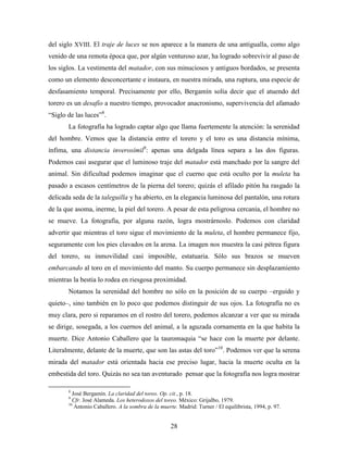 del siglo XVIII. El traje de luces se nos aparece a la manera de una antigualla, como algo
venido de una remota época que, por algún venturoso azar, ha logrado sobrevivir al paso de
los siglos. La vestimenta del matador, con sus minuciosos y antiguos bordados, se presenta
como un elemento desconcertante e instaura, en nuestra mirada, una ruptura, una especie de
desfasamiento temporal. Precisamente por ello, Bergamín solía decir que el atuendo del
torero es un desafío a nuestro tiempo, provocador anacronismo, supervivencia del afamado
“Siglo de las luces”8.
       La fotografía ha logrado captar algo que llama fuertemente la atención: la serenidad
del hombre. Vemos que la distancia entre el torero y el toro es una distancia mínima,
ínfima, una distancia inverosímil9: apenas una delgada línea separa a las dos figuras.
Podemos casi asegurar que el luminoso traje del matador está manchado por la sangre del
animal. Sin dificultad podemos imaginar que el cuerno que está oculto por la muleta ha
pasado a escasos centímetros de la pierna del torero; quizás el afilado pitón ha rasgado la
delicada seda de la taleguilla y ha abierto, en la elegancia luminosa del pantalón, una rotura
de la que asoma, inerme, la piel del torero. A pesar de esta peligrosa cercanía, el hombre no
se mueve. La fotografía, por alguna razón, logra mostrárnoslo. Podemos con claridad
advertir que mientras el toro sigue el movimiento de la muleta, el hombre permanece fijo,
seguramente con los pies clavados en la arena. La imagen nos muestra la casi pétrea figura
del torero, su inmovilidad casi imposible, estatuaria. Sólo sus brazos se mueven
embarcando al toro en el movimiento del manto. Su cuerpo permanece sin desplazamiento
mientras la bestia lo rodea en riesgosa proximidad.
       Notamos la serenidad del hombre no sólo en la posición de su cuerpo –erguido y
quieto–, sino también en lo poco que podemos distinguir de sus ojos. La fotografía no es
muy clara, pero si reparamos en el rostro del torero, podemos alcanzar a ver que su mirada
se dirige, sosegada, a los cuernos del animal, a la aguzada cornamenta en la que habita la
muerte. Dice Antonio Caballero que la tauromaquia “se hace con la muerte por delante.
Literalmente, delante de la muerte, que son las astas del toro”10. Podemos ver que la serena
mirada del matador está orientada hacia ese preciso lugar, hacia la muerte oculta en la
embestida del toro. Quizás no sea tan aventurado pensar que la fotografía nos logra mostrar

       8
         José Bergamín. La claridad del toreo. Op. cit., p. 18.
       9
         Cfr. José Alameda. Los heterodoxos del toreo. México: Grijalbo, 1979.
       10
          Antonio Caballero. A la sombra de la muerte. Madrid: Turner / El equilibrista, 1994, p. 97.


                                                    28
 