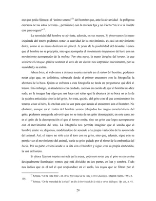 eso que pedía Séneca: el “ánimo sereno”11 del hombre que, ante la adversidad –la peligrosa
cercanía de las astas del toro–, permanece con la mirada fija y no vacila “en ir a la muerte
con paso seguro”12.
       La serenidad del hombre se advierte, además, en sus manos. Si observamos la mano
izquierda del torero podemos notar la suavidad de su movimiento, es casi un movimiento
dulce, como si su mano deslizara un pincel. A pesar de la posibilidad del desastre, vemos
que el hombre no se precipita, sino que acompaña el movimiento impetuoso del toro con un
movimiento acompasado de la muleta. Por otra parte, la mano derecha del torero, la que
sostiene el estoque, parece sostener el arco de un violín: nos sorprende, nuevamente, por su
suavidad y su calma.
       Ahora bien, si volvemos a detener nuestra mirada en el rostro del hombre, podemos
notar algo que, en definitiva, sobresale desde el primer encuentro con la fotografía: la
abertura de la boca. Quien se enfrenta a esta fotografía no tarda en preguntarse qué dirá el
torero. Sin embargo, si atendemos con cuidado, caemos en cuenta de que el hombre no dice
nada; en la imagen hay algo que nos hace casi saber que la abertura de su boca no es la de
la palabra articulada sino la del grito. Se trata, quizás, del grito con el que comúnmente los
toreros citan al toro, lo excitan con la voz para que acuda al encuentro con el hombre. No
obstante, aunque en el rostro del hombre vemos dibujados los rasgos característicos del
grito, podemos enseguida advertir que no se trata de un grito desencajado; en este caso, no
es el grito de la desesperación el que el torero emite, sino un grito que logra acompasarse
con el movimiento del toro. La fotografía nos permite imaginar que el sonido que el
hombre emite va, digamos, modulándose de acuerdo a la propia variación de la acometida
del animal. Así, el torero no sólo cita al toro con su grito, sino que, además, sigue con su
propia voz el movimiento del animal, varía su grito guiado por el ritmo de la embestida del
burel. Por su parte, el toro acude a la cita con el hombre y sigue, con su propia embestida,
la voz del torero.
       Si ahora fijamos nuestra mirada en la arena, podemos notar que el piso se encuentra
desigualmente iluminado: vemos que está dividido en dos partes, en luz y sombra. Todo
nos indica que es el sol el que resplandece en el suelo, los rayos que se filtran por el

       11
            Séneca. “De la vida feliz”, en De la brevedad de la vida y otros diálogos. Madrid: Sarpe, 1984, p.
118.
       12
            Séneca. “De la brevedad de la vida”, en De la brevedad de la vida y otros diálogos. Op. cit., p. 41.


                                                       29
 