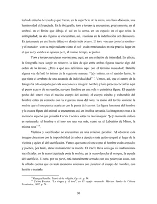 techado abierto del ruedo y que trazan, en la superficie de la arena, una línea divisoria, una
luminosidad diferenciada. En la fotografía, toro y torero se encuentran, precisamente, en el
umbral, en el límite que dibuja el sol en la arena, en un espacio en el que reina la
ambigüedad; las dos figuras se encuentran, así, reunidas en la indefinición del claroscuro.
Es justamente en ese límite difuso en donde todo ocurre. El toro –oscuro como la sombra–
y el matador –con su traje radiante como el sol– están entrelazados en ese preciso lugar en
el que sol y sombra se oponen pero, al mismo tiempo, se juntan.
       Toro y torero parecieran encontrarse, aquí, en una relación de intimidad. En efecto,
la fotografía hace surgir en nosotros la idea de que entre ambas figuras sucede algo del
orden de lo íntimo. ¿Pero a qué nos referimos aquí con el término intimidad? Bataille
alguna vez definió lo íntimo de la siguiente manera: “[e]s íntimo, en el sentido fuerte, lo
que tiene el arrebato de una ausencia de individualidad”13. Vemos, así, que el centro de la
fotografía está ocupado por esta minotáurica imagen: hombre y toro parecen encontrar aquí
el punto exacto de su reunión, parecen fundirse en una sola y quimérica figura. El erguido
pecho del torero roza el macizo cuerpo del animal; el cuerpo esbelto y vulnerable del
hombre entra en contacto con la vigorosa masa del toro; la mano del torero sostiene la
muleta que el toro parece acariciar con la punta del cuerno. La figura luminosa del hombre
y la oscura figura del animal se encuentran, así, en insólita cercanía. La imagen nos trae a la
memoria aquello que pensaba Carlos Fuentes sobre la tauromaquia: “[e]l momento mítico
es restaurado: el hombre y el toro son una vez más, como en el Laberinto de Minos, la
misma cosa”14.
       Víctima y sacrificador se encuentran en una relación peculiar. Al observar esta
imagen chocamos con la imposibilidad de saber a ciencia cierta quién ocupará el lugar de la
víctima y quién el del sacrificador. Vemos que tanto el toro como el hombre están armados
y pueden, por tanto, darse mutuamente la muerte. El torero lleva consigo los instrumentos
sacrificiales: en la mano izquierda porta la muleta, en la mano derecha el estoque, la espada
del sacrificio. El toro, por su parte, está naturalmente armado con sus poderosas astas, con
la afilada cuerna que en todo momento amenaza con penetrar el cuerpo del hombre, con
herirlo o matarlo.

       13
         Georges Bataille. Teoría de la religión. Op. cit., p. 54.
       14
          Carlos Fuentes. “La virgen y el toro”, en El espejo enterrado. México: Fondo de Cultura
Económica, 1992, p. 26.


                                               30
 
