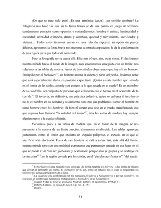 ¿De qué se trata todo esto? ¿Es una armónica danza?, ¿un terrible combate? La
fotografía nos hace ver que en la fiesta brava se da una puesta en juego de términos
comúnmente pensados como opuestos o contradictorios: hombre y animal, luminosidad y
oscuridad, serenidad e ímpetu, danza y combate, quietud y movimiento, sacrificador y
víctima… Todos estos términos entran en una relación especial, su oposición parece
diluirse, agrietarse; la fiesta brava nos muestra su extraña aspiración: la de la conformación
de una figura en la que todo esté contenido.
        Pero la fotografía no se agota allí. Ella nos ofrece, aún, otras cosas. Si deslizamos
nuestra mirada hacia el fondo de la imagen, nos encontramos enseguida con un límite: nos
referimos a las tablas de madera. Antes de describirlas observemos que hay allí un hombre.
Protegido por el burladero15, un hombre asoma la cabeza y parte del pecho. Podemos notar
que está especialmente alerta, en posición expectante. ¿Quién es este hombre que, situado
en el límite de las tablas, atiende con esmero a lo que sucede en el ruedo? Es un miembro
de la cuadrilla, del conjunto de personas que colaboran con el torero en el desarrollo de la
corrida16. El toreo es, en definitiva, una práctica colectiva; quien se enfrenta al toro bravo
no es el hombre en su soledad y aislamiento sino eso que podríamos llamar el hombre en
tanto hombre entre los hombres. Si bien el torero está solo en el ruedo, manifestando eso
que algunos han llamado “la soledad del toreo”17, tras las vallas de madera hay siempre
alguien presto a la ayuda solidaria.
        Volvamos, pues, a las tablas de madera que, en el fondo de la imagen, se nos
presentan a la manera de un límite preciso, claramente establecido. Las tablas aparecen,
justamente, como el límite que encierra un espacio peligroso, el espacio en el que el
sacrificio será efectuado. Fuera de esa frontera se está a salvo. Así, más allá del límite,
nuestra mirada topa con una multitud expectante que permanece sentada en ese lugar en el
que se puede vivir “sin ser golpeados y destruidos: porque sólo se golpea y se destruye en
la otra zona”18, en la región cercada por las tablas, en el “círculo sacrificatorio”19 del ruedo.

        15
            El burladero es una pequeña valla colocada de forma paralela a la barrera –a las tablas de madera
que cercan el perímetro del ruedo. El burladero sirve, así, como un refugio tras el cual se resguardan los
toreros y los demás participantes de la lidia.
         16
            La cuadrilla está conformada por los llamados picadores y banderilleros y por un puntillero. En
este caso, el hombre que permanece protegido por el burladero es un banderillero.
         17
            Joaquín Vidal. El toreo es grandeza. Madrid: Turner / El equilibrista, 1994, p. 37.
         18
            Roberto Calasso. La ruina de Kasch. Op. cit., p. 164.
         19
            Ibidem.


                                                     31
 