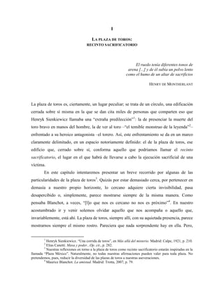 I

                                          LA PLAZA DE TOROS:
                                      RECINTO SACRIFICATORIO




                                                                      El ruedo tenía diferentes tonos de
                                                                  arena [...] y de él subía un polvo lento
                                                                 como el humo de un altar de sacrificios

                                                                                 HENRY DE MONTHERLANT



La plaza de toros es, ciertamente, un lugar peculiar; se trata de un círculo, una edificación
cerrada sobre sí misma en la que se dan cita miles de personas que comparten eso que
Henryk Sienkiewicz llamaba una “extraña predilección”1: la de presenciar la muerte del
toro bravo en manos del hombre, la de ver al toro –“el temible monstruo de la leyenda”2–
enfrentado a su heroico antagonista –el torero. Así, este enfrentamiento se da en un marco
claramente delimitado, en un espacio notoriamente definido: el de la plaza de toros, ese
edificio que, cerrado sobre sí, conforma aquello que podríamos llamar el recinto
sacrificatorio, el lugar en el que habrá de llevarse a cabo la ejecución sacrificial de una
víctima.
        En este capítulo intentaremos presentar un breve recorrido por algunas de las
particularidades de la plaza de toros3. Quizás por estar demasiado cerca, por pertenecer en
demasía a nuestro propio horizonte, lo cercano adquiere cierta invisibilidad, pasa
desapercibido o, simplemente, parece mostrarse siempre de la misma manera. Como
pensaba Blanchot, a veces, “[l]o que nos es cercano no nos es próximo”4. En nuestro
acostumbrado ir y venir solemos olvidar aquello que nos acompaña o aquello que,
invariablemente, está ahí. La plaza de toros, siempre allí, con su aquietada presencia, parece
mostrarnos siempre el mismo rostro. Pareciera que nada sorprendente hay en ella. Pero,


        1
          Henryk Sienkiewicz. “Una corrida de toros”, en Más allá del misterio. Madrid: Calpe, 1921, p. 210.
        2
          Elias Canetti. Masa y poder...Op. cit., p. 282.
        3
          Nuestras reflexiones en torno a la plaza de toros como recinto sacrificatorio estarán inspiradas en la
llamada “Plaza México”. Naturalmente, no todas nuestras afirmaciones pueden valer para toda plaza. No
pretendemos, pues, reducir la diversidad de las plazas de toros a nuestras aseveraciones.
        4
          Maurice Blanchot. La amistad. Madrid: Trotta, 2007, p. 79.
 