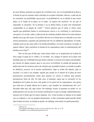 de estos últimos, permiten esa especie de visibilidad total. Así, la circularidad de la plaza y
el hecho de que los asientos estén colocados en un plano inclinado, ofrecen, a cada uno de
los asistentes, esa posibilidad espectacular: la posibilidad de ver en detalle lo que ocurre
abajo, en el fondo de la plaza, en el ruedo –el espacio del sacrificio. Ya sea que el
espectador se encuentre “en la primera o en la última hilera, la pista está enteramente
comprendida en su ángulo de visión”7. Vemos entonces que el ruedo se ofrece como
aquello que podríamos llamar lo absolutamente abierto a la visibilidad, lo radicalmente
entregado a la mirada: todos y cada uno de los asistentes podrán observar los más mínimos
detalles de lo que allí ocurra. El sacrificio del toro en la fiesta brava es ofrecido en sus más
nimios pormenores a aquellos que participan del rito en calidad de espectadores. El ruedo,
redondo como un ojo, atrae sobre sí la mirada del público; el círculo constituye, sin duda, el
espacio idóneo “para centralizar la mirada de los espectadores sobre el enfrentamiento del
hombre con la fiera”8.
       Pero no hay que olvidar que, como hemos dicho ya, la arquitectura de la plaza de
toros juega el juego de lo visible y lo invisible. Así, aunque el interior de la plaza está
diseñado para esa visibilidad total que hemos referido, el exterior de la plaza está diseñado,
por decirlo de alguna manera, para la más pura invisibilidad: la mirada del paseante no
podrá atravesar los enormes muros de cemento que circundan la plaza, su mirada no podrá,
en definitiva, penetrar en el recinto sacrificatorio. Algo se oculta allí adentro, algo se
esconde y se cierra a las miradas: aquello que sucede en el interior de la plaza de toros
permanecerá necesariamente oculto para quienes no crucen el umbral, para quienes
permanezcan fuera de ella. En todo caso, el paseante, aquel que se encuentre en los
alrededores de la plaza de toros, sólo podrá oír los gritos de los espectadores, esos gritos
que salen por el tejado abierto de la plaza y que inundan las inmediaciones del coso9
haciendo saber que, allí, algo ocurre. Sin embargo, insisto, el paseante no podrá ver, no
podrá penetrar con sus ojos en el recinto sacrificatorio ya que su mirada, indefectiblemente,
chocará con el límite que los muros imponen. Así, si bien la plaza se impone en la ciudad
con su evidencia y con sus grandes dimensiones, si bien el paseante puede percibir desde
lejos la plaza de toros, su mirada no puede, sin embargo, atravesarla, no puede penetrarla.

       7
         Idem, p. 61.
       8
         José Antonio Del Moral. Cómo ver una corrida de toros. Op. cit., p. 22.
       9
         La palabra coso es sinónima de plaza de toros.


                                                   36
 