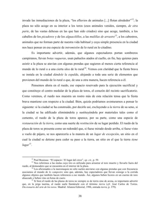 invade las inmediaciones de la plaza, “los efluvios de animales [...] flotan alrededor”12; la
plaza no sólo acoge en su interior a los toros (esos animales venidos, siempre, de otra
parte, de las vastas dehesas en las que han sido criados) sino que acoge, también, a los
caballos de los picadores y de los alguacilillos, a las mulillas de arrastre13, a los cabestros,
animales que no forman parte de nuestra vida habitual y cuya simple presencia en la ciudad
nos hace pensar en esa especie de intromisión de lo rural en lo citadino.
         Es importante advertir, además, que algunos espectadores portan sombreros
campiranos, llevan botas vaqueras, usan pañuelos atados al cuello, en fin, hay quienes para
asistir a la plaza se atavían con algunas prendas que sugieren al menos cierta referencia al
mundo de lo rural o a una cierta idea de lo rural14. Vemos con claridad que la fiesta brava
se instala en la ciudad dándole la espalda, alojando a toda una serie de elementos que
provienen del mundo de lo rural o que, de una u otra manera, hacen referencia a él.
         Pensemos ahora en el ruedo, ese espacio reservado para la ejecución sacrificial y
que constituye el centro medular de la plaza de toros, el corazón del recinto sacrificatorio.
Como veremos, el ruedo nos muestra un rostro más de esta relación tensa que la fiesta
brava mantiene con respecto a la ciudad. Bien, quizás podríamos aventurarnos a pensar lo
siguiente: si la ciudad se ha construido, por decirlo así, excluyendo a la tierra de su seno, si
la ciudad se ha edificado eliminándola y sustituyéndola por materiales tales como el
cemento, el ruedo de la plaza de toros aparece, por su parte, como una especie de
restauración de la tierra, como una suerte de restitución de su lugar perdido. El ruedo de la
plaza de toros se presenta como un redondel que, si fuese mirado desde arriba, si fuese visto
a vuelo de pájaro, se nos aparecería a la manera de un lugar de excepción, un sitio en el
cual la ciudad se detiene para ceder su paso a la tierra, un sitio en el que la tierra tiene
lugar15.



         12
            Paul Bouissac. “El espacio / El lugar del circo”, op. cit., p. 59.
         13
            Nos referimos a las mulas cuyo tiro es utilizado para arrastrar al toro muerto y llevarlo fuera del
ruedo, al destazadero que se encuentra en el interior de la plaza.
         14
            Los aficionados a la tauromaquia no sólo suelen ataviarse con algunas prendas que con frecuencia
asociamos al mundo de lo campestre sino que, además, hay espectadores que llevan consigo a la corrida
algunos objetos que también hacen referencia a ese mundo. Así, algunos beben licores en un cuerno de toro
ahuecado o beben vino en botas de cuero.
         15
            Si bien el ruedo de las plazas de toros no siempre es de tierra sino de arena, es importante advertir
que, en la jerga taurina, al ruedo suele llamársele con el término tierra (cfr. José Carlos de Torres.
Diccionario del arte de los toros. Madrid: Alianza Editorial, 1996, entrada tierra, p. 379).


                                                      38
 