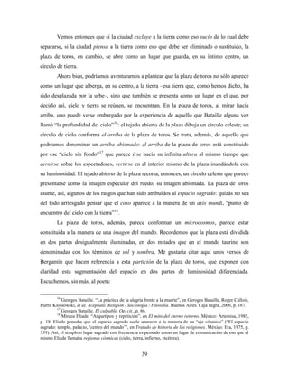 Vemos entonces que si la ciudad excluye a la tierra como eso sucio de lo cual debe
separarse, si la ciudad piensa a la tierra como eso que debe ser eliminado o sustituido, la
plaza de toros, en cambio, se abre como un lugar que guarda, en su íntimo centro, un
círculo de tierra.
         Ahora bien, podríamos aventurarnos a plantear que la plaza de toros no sólo aparece
como un lugar que alberga, en su centro, a la tierra –esa tierra que, como hemos dicho, ha
sido desplazada por la urbe–, sino que también se presenta como un lugar en el que, por
decirlo así, cielo y tierra se reúnen, se encuentran. En la plaza de toros, al mirar hacia
arriba, uno puede verse embargado por la experiencia de aquello que Bataille alguna vez
llamó “la profundidad del cielo”16: el tejado abierto de la plaza dibuja un círculo celeste; un
círculo de cielo conforma el arriba de la plaza de toros. Se trata, además, de aquello que
podríamos denominar un arriba abismado: el arriba de la plaza de toros está constituido
por ese “cielo sin fondo”17 que parece irse hacia su infinita altura al mismo tiempo que
cernirse sobre los espectadores, vertirse en el interior mismo de la plaza inundándola con
su luminosidad. El tejado abierto de la plaza recorta, entonces, un círculo celeste que parece
presentarse como la imagen especular del ruedo, su imagen abismada. La plaza de toros
asume, así, algunos de los rasgos que han sido atribuidos al espacio sagrado: quizás no sea
del todo arriesgado pensar que el coso aparece a la manera de un axis mundi, “punto de
encuentro del cielo con la tierra”18.
         La plaza de toros, además, parece conformar un microcosmos, parece estar
constituida a la manera de una imagen del mundo. Recordemos que la plaza está dividida
en dos partes desigualmente iluminadas, en dos mitades que en el mundo taurino son
denominadas con los términos de sol y sombra. Me gustaría citar aquí unos versos de
Bergamín que hacen referencia a esta partición de la plaza de toros, que exponen con
claridad esta segmentación del espacio en dos partes de luminosidad diferenciada.
Escuchemos, sin más, al poeta:

         16
            Georges Bataille. “La práctica de la alegría frente a la muerte”, en Geroges Bataille, Roger Callois,
Pierre Klossowski, et al. Acéphale. Religión / Sociología / Filosofía. Buenos Aires: Caja negra, 2006, p. 167.
         17
            Georges Bataille. El culpable. Op. cit., p. 86.
         18
            Mircea Eliade. “Arquetipos y repetición”, en El mito del eterno retorno. México: Artemisa, 1985,
p. 19. Eliade pensaba que el espacio sagrado suele aparecer a la manera de un “eje cósmico” (“El espacio
sagrado: templo, palacio, „centro del mundo‟”, en Tratado de historia de las religiones. México: Era, 1975, p.
339). Así, el templo o lugar sagrado con frecuencia es pensado como un lugar de comunicación de eso que el
mismo Eliade llamaba regiones cósmicas (cielo, tierra, infierno, etcétera).


                                                      39
 