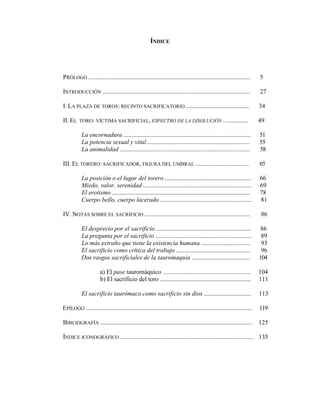 ÍNDICE




PRÓLOGO .......................................................................................................      5

INTRODUCCIÓN ..............................................................................................          27

I. LA PLAZA DE TOROS: RECINTO SACRIFICATORIO ........................................                                34

II. EL    TORO: VÍCTIMA SACRIFICIAL, ESPECTRO DE LA DISOLUCIÓN …............                                         49

           La encornadura .................................................................................          51
           La potencia sexual y vital..................................................................              55
           La animalidad ...................................................................................         58

III. EL TORERO: SACRIFICADOR, FIGURA DEL UMBRAL ..................................                                   65

           La posición o el lugar del torero .......................................................                 66
           Miedo, valor, serenidad .....................................................................             69
           El erotismo ........................................................................................      78
           Cuerpo bello, cuerpo lacerado ..........................................................                  81

IV. NOTAS SOBRE EL SACRIFICIO ...................................................................                    86

           El desprecio por el sacrificio ............................................................                86
           La pregunta por el sacrificio .............................................................                89
           Lo más extraño que tiene la existencia humana ...............................                              93
           El sacrificio como crítica del trabajo ...............................................                     96
           Dos rasgos sacrificiales de la tauromaquia .....................................                          104

                      a) El pase tauromáquico ........................................................               104
                      b) El sacrificio del toro ..........................................................           111

           El sacrificio taurómaco como sacrificio sin dios ..............................                           113

EPÍLOGO ..........................................................................................................   119

BIBLIOGRAFÍA .................................................................................................       125

ÍNDICE ICONOGRÁFICO ..................................................................................... 135
 