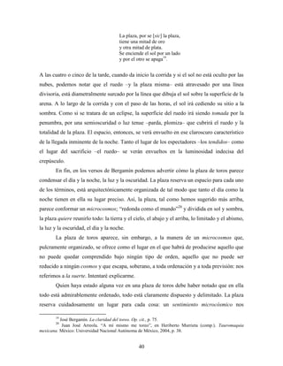 La plaza, por se [sic] la plaza,
                                      tiene una mitad de oro
                                      y otra mitad de plata.
                                      Se enciende el sol por un lado
                                      y por el otro se apaga19.


A las cuatro o cinco de la tarde, cuando da inicio la corrida y si el sol no está oculto por las
nubes, podemos notar que el ruedo –y la plaza misma– está atravesado por una línea
divisoria, está diametralmente surcado por la línea que dibuja el sol sobre la superficie de la
arena. A lo largo de la corrida y con el paso de las horas, el sol irá cediendo su sitio a la
sombra. Como si se tratara de un eclipse, la superficie del ruedo irá siendo tomada por la
penumbra, por una semioscuridad o luz tenue –parda, plomiza– que cubrirá el ruedo y la
totalidad de la plaza. El espacio, entonces, se verá envuelto en ese claroscuro característico
de la llegada inminente de la noche. Tanto el lugar de los espectadores –los tendidos– como
el lugar del sacrificio –el ruedo– se verán envueltos en la luminosidad indecisa del
crepúsculo.
       En fin, en los versos de Bergamín podemos advertir cómo la plaza de toros parece
condensar el día y la noche, la luz y la oscuridad. La plaza reserva un espacio para cada uno
de los términos, está arquitectónicamente organizada de tal modo que tanto el día como la
noche tienen en ella su lugar preciso. Así, la plaza, tal como hemos sugerido más arriba,
parece conformar un microcosmos; “redonda como el mundo”20 y dividida en sol y sombra,
la plaza quiere reunirlo todo: la tierra y el cielo, el abajo y el arriba, lo limitado y el abismo,
la luz y la oscuridad, el día y la noche.
       La plaza de toros aparece, sin embargo, a la manera de un microcosmos que,
pulcramente organizado, se ofrece como el lugar en el que habrá de producirse aquello que
no puede quedar comprendido bajo ningún tipo de orden, aquello que no puede ser
reducido a ningún cosmos y que escapa, soberano, a toda ordenación y a toda previsión: nos
referimos a la suerte. Intentaré explicarme.
       Quien haya estado alguna vez en una plaza de toros debe haber notado que en ella
todo está admirablemente ordenado, todo está claramente dispuesto y delimitado. La plaza
reserva cuidadosamente un lugar para cada cosa: un sentimiento microcósmico nos

       19
          José Bergamín. La claridad del toreo. Op. cit., p. 75.
       20
           Juan José Arreola. “A mí mismo me toreo”, en Heriberto Murrieta (comp.). Tauromaquia
mexicana. México: Universidad Nacional Autónoma de México, 2004, p. 38.


                                                40
 