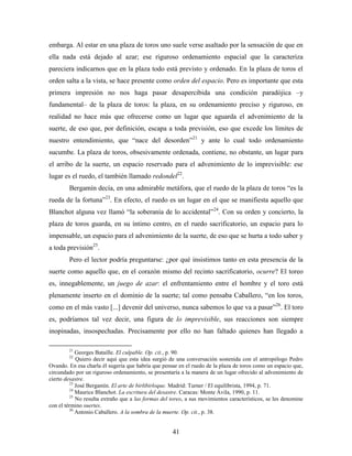embarga. Al estar en una plaza de toros uno suele verse asaltado por la sensación de que en
ella nada está dejado al azar; ese riguroso ordenamiento espacial que la caracteriza
pareciera indicarnos que en la plaza todo está previsto y ordenado. En la plaza de toros el
orden salta a la vista, se hace presente como orden del espacio. Pero es importante que esta
primera impresión no nos haga pasar desapercibida una condición paradójica –y
fundamental– de la plaza de toros: la plaza, en su ordenamiento preciso y riguroso, en
realidad no hace más que ofrecerse como un lugar que aguarda el advenimiento de la
suerte, de eso que, por definición, escapa a toda previsión, eso que excede los límites de
nuestro entendimiento, que “nace del desorden”21 y ante lo cual todo ordenamiento
sucumbe. La plaza de toros, obsesivamente ordenada, contiene, no obstante, un lugar para
el arribo de la suerte, un espacio reservado para el advenimiento de lo imprevisible: ese
lugar es el ruedo, el también llamado redondel22.
        Bergamín decía, en una admirable metáfora, que el ruedo de la plaza de toros “es la
rueda de la fortuna”23. En efecto, el ruedo es un lugar en el que se manifiesta aquello que
Blanchot alguna vez llamó “la soberanía de lo accidental”24. Con su orden y concierto, la
plaza de toros guarda, en su íntimo centro, en el ruedo sacrificatorio, un espacio para lo
impensable, un espacio para el advenimiento de la suerte, de eso que se hurta a todo saber y
a toda previsión25.
        Pero el lector podría preguntarse: ¿por qué insistimos tanto en esta presencia de la
suerte como aquello que, en el corazón mismo del recinto sacrificatorio, ocurre? El toreo
es, innegablemente, un juego de azar: el enfrentamiento entre el hombre y el toro está
plenamente inserto en el dominio de la suerte; tal como pensaba Caballero, “en los toros,
como en el más vasto [...] devenir del universo, nunca sabemos lo que va a pasar”26. El toro
es, podríamos tal vez decir, una figura de lo imprevisible, sus reacciones son siempre
inopinadas, insospechadas. Precisamente por ello no han faltado quienes han llegado a

        21
            Georges Bataille. El culpable. Op. cit., p. 90.
        22
            Quiero decir aquí que esta idea surgió de una conversación sostenida con el antropólogo Pedro
Ovando. En esa charla él sugería que habría que pensar en el ruedo de la plaza de toros como un espacio que,
circundado por un riguroso ordenamiento, se presentaría a la manera de un lugar ofrecido al advenimiento de
cierto desastre.
         23
            José Bergamín. El arte de birlibirloque. Madrid: Turner / El equilibrista, 1994, p. 71.
         24
            Maurice Blanchot. La escritura del desastre. Caracas: Monte Ávila, 1990, p. 11.
         25
            No resulta extraño que a las formas del toreo, a sus movimientos característicos, se les denomine
con el término suertes.
         26
            Antonio Caballero. A la sombra de la muerte. Op. cit., p. 38.


                                                     41
 