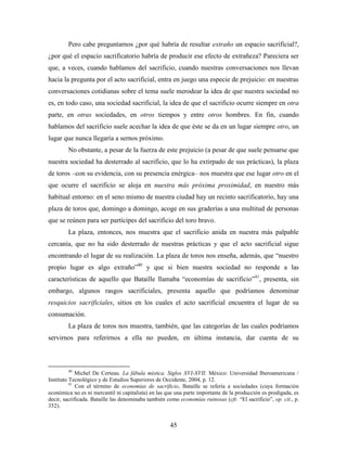 Pero cabe preguntarnos ¿por qué habría de resultar extraño un espacio sacrificial?,
¿por qué el espacio sacrificatorio habría de producir ese efecto de extrañeza? Pareciera ser
que, a veces, cuando hablamos del sacrificio, cuando nuestras conversaciones nos llevan
hacia la pregunta por el acto sacrificial, entra en juego una especie de prejuicio: en nuestras
conversaciones cotidianas sobre el tema suele merodear la idea de que nuestra sociedad no
es, en todo caso, una sociedad sacrificial, la idea de que el sacrificio ocurre siempre en otra
parte, en otras sociedades, en otros tiempos y entre otros hombres. En fin, cuando
hablamos del sacrificio suele acechar la idea de que éste se da en un lugar siempre otro, un
lugar que nunca llegaría a sernos próximo.
        No obstante, a pesar de la fuerza de este prejuicio (a pesar de que suele pensarse que
nuestra sociedad ha desterrado al sacrificio, que lo ha extirpado de sus prácticas), la plaza
de toros –con su evidencia, con su presencia enérgica– nos muestra que ese lugar otro en el
que ocurre el sacrificio se aloja en nuestra más próxima proximidad, en nuestro más
habitual entorno: en el seno mismo de nuestra ciudad hay un recinto sacrificatorio, hay una
plaza de toros que, domingo a domingo, acoge en sus graderías a una multitud de personas
que se reúnen para ser partícipes del sacrificio del toro bravo.
        La plaza, entonces, nos muestra que el sacrificio anida en nuestra más palpable
cercanía, que no ha sido desterrado de nuestras prácticas y que el acto sacrificial sigue
encontrando el lugar de su realización. La plaza de toros nos enseña, además, que “nuestro
propio lugar es algo extraño”40 y que si bien nuestra sociedad no responde a las
características de aquello que Bataille llamaba “economías de sacrificio”41, presenta, sin
embargo, algunos rasgos sacrificiales, presenta aquello que podríamos denominar
resquicios sacrificiales, sitios en los cuales el acto sacrificial encuentra el lugar de su
consumación.
        La plaza de toros nos muestra, también, que las categorías de las cuales podríamos
servirnos para referirnos a ella no pueden, en última instancia, dar cuenta de su



        40
             Michel De Certeau. La fábula mística. Siglos XVI-XVII. México: Universidad Iberoamericana /
Instituto Tecnológico y de Estudios Superiores de Occidente, 2004, p. 12.
          41
             Con el término de economías de sacrificio, Bataille se refería a sociedades (cuya formación
económica no es ni mercantil ni capitalista) en las que una parte importante de la producción es prodigada, es
decir, sacrificada. Bataille las denominaba también como economías ruinosas (cfr. “El sacrificio”, op. cit., p.
352).


                                                     45
 