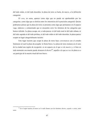 del todo orden, ni del todo desorden, la plaza de toros se hurta, de nuevo, a la definición
categorial.
         El coso, en suma, aparece como algo que no puede ser aprehendido por las
categorías, como algo que se desliza entre los intersticios de la precisión categorial. Quizás
podríamos pensar que la plaza de toros se presenta como algo que permanece en el espacio
vago, indeciso y contaminado que se encuentra entre los términos de las categorías que
hemos referido. La plaza escapa, así, a toda pureza: ni del todo rural ni del todo urbana, ni
del todo sagrada ni del todo profana, ni del todo orden ni del todo desorden, la plaza parece
ocupar un lugar categorialmente incierto.
         Este lugar incierto que ocupa la plaza de toros hace consonancia con el extraño
fenómeno al cual la plaza da acogida: la fiesta brava. La plaza de toros instaura en el seno
de la ciudad una región de excepción: es un espacio en el que se da muerte y, si bien en
todo momento esa muerte puede alcanzar al diestro46, aquello a lo que se va a la plaza es a
ser partícipe de la muerte ritual del toro bravo.




         46
              En el argot taurino al torero se le suele llamar con los términos diestro, espada o coleta, entre
otros.


                                                       47
 