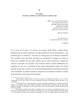 II

                                       EL TORO:
                     VÍCTIMA SACRIFICIAL, ESPECTRO DE LA DISOLUCIÓN



                                                                    ¿Qué error, qué extraña violencia,
                                                                           qué castigo o mano inerte,
                                                                          qué nube, qué oscura suerte
                                                                                  confabuló la medida
                                                                              de que el toro de la vida
                                                                           fuera el toro de la muerte?

                                                                                        RAFAEL ALBERTI


                                                                                       Los toros feroces,
                                                                         con toda la furia en sus cuernos

                                                                                                EURÍPIDES



En su Essai sur la nature et la function du sacrifice, Henri Hubert y Marcel Mauss
plantearon que la víctima sacrificial es “le plus important de tous les personnages [...] qui
prendront part à la cérémonie”1. En efecto, la víctima parece ser el elemento cardinal del
acto sacrificial, pues este último sólo logra su consumación si entrega una víctima al
devenir de la pérdida. Hay que decir, además, que la víctima sacrificial es siempre del
orden de lo preciado, de lo querido. Todo sacrificio supone un hecho fundamental, una
condición sine qua non: la presencia de una víctima especialmente valiosa. Sin víctima
preciada no hay, pues, sacrificio. En la enorme heterogeneidad que presentan los distintos
actos sacrificiales, es posible encontrar la presencia de un elemento invariable: la víctima
ha de constituirse como digna de la inmolación2.

        1
           Henri Hubert y Marcel Mauss. “Essai sur la nature et la function du sacrifice”, op. cit., p. 225.
(Traducimos la cita: “[la víctima es] el más importante de todos los personajes que toman parte en la
ceremonia”).
         2
           La elección de la víctima suele jugar un papel de primera importancia en el proceso sacrificial.
Sabemos, por ejemplo, que no todo animal es propicio y adecuado para el sacrificio, que no todo animal
puede ser ofrecido en inmolación; la víctima, para serlo, ha de ser especialmente valorada, particularmente
preciada y querida.
         Tal como ha señalado Isabel Cabrera, “[a]lgunas veces, las víctimas son elegidas años antes y son
lentamente preparadas para morir” (El lado oscuro de Dios. Op. cit., p. 64). Naturalmente, esto mismo sucede
en el caso que nos ocupa, el del sacrificio tauromáquico. El toro es elegido muchos años antes de su
 