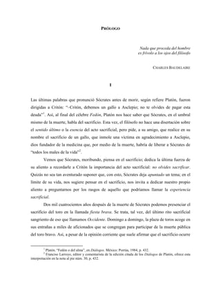 PRÓLOGO



                                                                           Nada que proceda del hombre
                                                                          es frívolo a los ojos del filósofo


                                                                                    CHARLES BAUDELAIRE



                                                      I


Las últimas palabras que pronunció Sócrates antes de morir, según refiere Platón, fueron
dirigidas a Critón: “–Critón, debemos un gallo a Asclepio; no te olvides de pagar esta
deuda”1. Así, al final del célebre Fedón, Platón nos hace saber que Sócrates, en el umbral
mismo de la muerte, habla del sacrificio. Esta vez, el filósofo no hace una disertación sobre
el sentido último o la esencia del acto sacrificial, pero pide, a su amigo, que realice en su
nombre el sacrificio de un gallo, que inmole una víctima en agradecimiento a Asclepio,
dios fundador de la medicina que, por medio de la muerte, habría de liberar a Sócrates de
“todos los males de la vida”2.
        Vemos que Sócrates, moribundo, piensa en el sacrificio; dedica la última fuerza de
su aliento a recordarle a Critón la importancia del acto sacrificial: no olvides sacrificar.
Quizás no sea tan aventurado suponer que, con esto, Sócrates deja apuntado un tema; en el
límite de su vida, nos sugiere pensar en el sacrificio, nos invita a dedicar nuestro propio
aliento a preguntarnos por los rasgos de aquello que podríamos llamar la experiencia
sacrificial.
        Dos mil cuatrocientos años después de la muerte de Sócrates podemos presenciar el
sacrificio del toro en la llamada fiesta brava. Se trata, tal vez, del último rito sacrificial
sangriento de eso que llamamos Occidente. Domingo a domingo, la plaza de toros acoge en
sus entrañas a miles de aficionados que se congregan para participar de la muerte pública
del toro bravo. Así, a pesar de la opinión corriente que suele afirmar que el sacrificio ocurre


        1
           Platón. “Fedón o del alma”, en Diálogos. México: Porrúa, 1984, p. 432.
        2
           Franciso Larroyo, editor y comentarista de la edición citada de los Diálogos de Platón, ofrece esta
interpretación en la nota al pie núm. 30, p. 432.
 