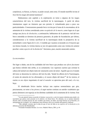 corpulencia, su fiereza, su fuerza, su poder sexual, entre otras. El mundo taurófilo inviste al
burel de los rasgos del animal numinoso6.
        Dedicaremos este capítulo a la exploración en torno a algunos de los rasgos
característicos del toro, la víctima sacrificial de la tauromaquia. A partir de ahora
intentaremos seguir un itinerario que nos permita ir vislumbrando poco a poco sus
particularidades. Comenzaremos pasando breve revista por el tema de la encornadura, de la
astamenta de la víctima considerada como receptáculo de la muerte, como lugar en el que
arraiga una fuerza de disolución; a continuación, hablaremos de la potencia vital del toro
bravo entendida en términos de potencia generatriz, de poder de fecundación; por último,
consideraremos a la víctima sacrificial de la tauromaquia desde la perspectiva de su
animalidad o como figura de lo otro. A medida que vayamos avanzando en el trayecto que
nos hemos trazado, la víctima táurica se nos irá apareciendo como una víctima de carácter
peculiar: como espectro de la disolución7. Iniciemos, pues, nuestro anunciado camino.




La encornadura


Sin lugar a dudas, una de las cualidades del toro bravo que produce ese efecto fascinante
que hemos referido más arriba, es su cornamenta. Los vigorosos cuernos que coronan la
cabeza del animal son objeto tanto de veneración como de temor. Aquello que en el mundo
del toreo se denomina las defensas del toro ha sido, “desde los albores de la Tauromaquia,
el centro de atención de los aficionados y el oscuro objeto del deseo”8 de los toreros; el
cuerno es ese objeto inquietante al cual el matador se aproxima pero del cual, a la vez,
huye.
        El alambicado léxico taurino incluye una copiosa nomenclatura que gira,
precisamente, en torno a los pitones; el argot taurino contiene un nutrido vocabulario que
parece detenerse con regocijo en las distintas cualidades de la astamenta de la víctima. Este

        6
            En este párrafo hemos recurrido al término veneración y culto de manera indistinta para aludir a la
taurolatría que parece estar presente en la afición a la fiesta brava. No obstante, no es nuestra intención
discutir sobre el sentido preciso de este vocablos que tienen, sin duda, una larga historia en la filosofía y la
antropología de la religión. Así, empleamos estos términos sólo en su sentido más general y habitual.
          7
            Más adelante veremos que la idea de que el toro de lidia es un espectro de la disolución se la
debemos al escritor De Montherlant.
          8
            Fernando Fernández Román. Los toros. Madrid: Maeva, 2001, p. 44.


                                                      51
 