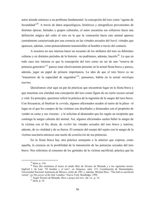 autor atiende entonces a un problema fundamental: la concepción del toro como “agente de
fecundidad”29. A través de datos arqueológicos, históricos y etnográficos provenientes de
distintas épocas, latitudes y grupos culturales, el autor encamina sus esfuerzos hacia una
definición mágica del culto al toro en la que la veneración hacia este animal aparece
centralmente caracterizada por una creencia en las virtudes sexuales del burel, virtudes que
aparecen, además, como potencialmente transmisibles al hombre a través del contacto.
        A nosotros no nos interesa hacer un recuento de los atributos del toro en diferentes
culturas y en distintos períodos de la historia –no podríamos, además, hacerlo30. Lo que en
todo caso nos interesa es que la concepción del toro como un ser de una “reserva de
potencia generatriz”31 parece estar efectivamente presente en la actual fiesta brava y parece,
además, jugar un papel de primera importancia. La idea de que el toro bravo es un
“transmisor de la capacidad de engendrar”32, pensamos, habita en la actual mitología
taurina.
        Quisiéramos citar aquí un par de prácticas que encuentran lugar en la fiesta brava y
que muestran con claridad esta concepción del toro como figura de un cierto exceso sexual
y vital. En principio, queremos referir la práctica de la ingestión de la sangre del toro bravo.
Con frecuencia, al finalizar la corrida, algunos aficionados acuden al rastro de la plaza –el
lugar en el que los cuerpos de las víctimas son desollados y destazados con el propósito de
vender su carne y sus vísceras– y le solicitan al destazador que les regale un recipiente que
contenga la sangre caliente del animal. Así, algunos aficionados suelen beber la sangre de
la víctima con el fin, dicen, de recibir las virtudes sexuales del toro bravo y nutrirse,
además, de su vitalidad y de su fuerza. El contacto del cuerpo del sujeto con la sangre de la
víctima suscitaría entonces una suerte de asimilación de sus potencias.
        En la fiesta brava hay otra práctica semejante a la anterior que expresa, como
aquella, la creencia en la posibilidad de la transmisión de las potencias sexuales del toro
bravo. Nos referimos al consumo de los genitales de la víctima sacrificial, práctica que ha


        29
            Idem, p. 110.
        30
             Para ello remitimos al lector al citado libro de Álvarez de Miranda y a los siguientes textos:
Sigfried J. de Laet. “El hombre y el toro”, en Diógenes, núm. 115, Coordinación de Humanidades,
Universidad Nacional Autónoma de México, otoño de 1981 y, además, Michael Rice. “The bull as sacrificial
victim”, en The power of the bull. Londres / Nueva York: Routledge, 1998.
         31
            Ángel Álvarez de Miranda. Ritos y juegos del toro. Op. cit., p. 14.
         32
            Idem, p. 16.


                                                    56
 