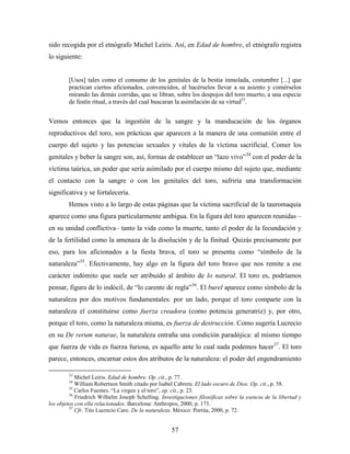 sido recogida por el etnógrafo Michel Leiris. Así, en Edad de hombre, el etnógrafo registra
lo siguiente:


        [Usos] tales como el consumo de los genitales de la bestia inmolada, costumbre [...] que
        practican ciertos aficionados, convencidos, al hacérselos llevar a su asiento y comérselos
        mirando las demás corridas, que se libran, sobre los despojos del toro muerto, a una especie
        de festín ritual, a través del cual buscaran la asimilación de su virtud33.


Vemos entonces que la ingestión de la sangre y la manducación de los órganos
reproductivos del toro, son prácticas que aparecen a la manera de una comunión entre el
cuerpo del sujeto y las potencias sexuales y vitales de la víctima sacrificial. Comer los
genitales y beber la sangre son, así, formas de establecer un “lazo vivo”34 con el poder de la
víctima taúrica, un poder que sería asimilado por el cuerpo mismo del sujeto que, mediante
el contacto con la sangre o con los genitales del toro, sufriría una transformación
significativa y se fortalecería.
        Hemos visto a lo largo de estas páginas que la víctima sacrificial de la tauromaquia
aparece como una figura particularmente ambigua. En la figura del toro aparecen reunidas –
en su unidad conflictiva– tanto la vida como la muerte, tanto el poder de la fecundación y
de la fertilidad como la amenaza de la disolución y de la finitud. Quizás precisamente por
eso, para los aficionados a la fiesta brava, el toro se presenta como “símbolo de la
naturaleza”35. Efectivamente, hay algo en la figura del toro bravo que nos remite a ese
carácter indómito que suele ser atribuido al ámbito de lo natural. El toro es, podríamos
pensar, figura de lo indócil, de “lo carente de regla”36. El burel aparece como símbolo de la
naturaleza por dos motivos fundamentales: por un lado, porque el toro comparte con la
naturaleza el constituirse como fuerza creadora (como potencia generatriz) y, por otro,
porque el toro, como la naturaleza misma, es fuerza de destrucción. Como sugería Lucrecio
en su De rerum naturae, la naturaleza entraña una condición paradójica: al mismo tiempo
que fuerza de vida es fuerza furiosa, es aquello ante lo cual nada podemos hacer 37. El toro
parece, entonces, encarnar estos dos atributos de la naturaleza: el poder del engendramiento

        33
            Michel Leiris. Edad de hombre. Op. cit., p. 77.
        34
            William Robertson Smith citado por Isabel Cabrera. El lado oscuro de Dios. Op. cit., p. 58.
         35
            Carlos Fuentes. “La virgen y el toro”, op. cit., p. 23.
         36
            Friedrich Wilhelm Joseph Schelling. Investigaciones filosóficas sobre la esencia de la libertad y
los objetos con ella relacionados. Barcelona: Anthropos, 2000, p. 173.
         37
            Cfr. Tito Lucrecio Caro. De la naturaleza. México: Porrúa, 2000, p. 72.


                                                     57
 