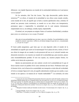diferencia– nos impide figurarnos ese mundo de la continuidad indistinta en el cual parece
vivir el animal43.
        En los animales, dirá Van der Leeuw, “hay algo desconocido, podría decirse
misterioso”44; en efecto, el mundo de la animalidad se nos ofrece como mundo extraño,
como mundo de lo otro, de aquello que se hurta a nuestra aprehensión clara y distinta. El
animal nos presenta cierta resistencia, su mundo no se nos ofrece con transparencia,
permanece opaco e inaprensible; la animalidad con la cual estamos íntimamente
emparentados nos es, sin embargo, extraña, lejana, impenetrable.
        El animal, así, nos propone un enigma: frente a él sentimos familiaridad y extrañeza
pues somos ese animal que se nos escapa. El animal


        abre ante mí una profundidad que me atrae y que me es familiar. Esa profundidad en cierto
        sentido la conozco: es la mía [...] [Pero es, al mismo tiempo,] lo que me es [...] escamoteado
        [...] lo que me escapa45.


El lector podrá preguntarse ¿qué tiene que ver esta digresión sobre el mundo de la
animalidad con aquello que ocurre en la tauromaquia? En la plaza de toros, insisto, el burel
nos ofrece la imagen de ese mundo; la sola presencia del toro en el redondel entraña una
dimensión mostrativa: nos muestra ese mundo de la animalidad que, para nosotros, parece
estar irremediablemente perdido. El toro nos expone, así, nuestros propios límites, los
exhibe con la fuerza de su presencia.
        Quizás sea precisamente por este carácter extraño de la animalidad por lo que el
léxico taurino reserva la palabra bicho como sinónima de toro bravo. Podríamos decir que
el término bicho, con la fuerza de su neutralidad, nos transporta a cierta idea de la alteridad;
el bicho es siempre figura de lo otro, de aquello radicalmente extraño que nos asedia y cuyo
mundo se nos aparece a la manera de un “mundo inabordable”46. Los animales, tal como

        43
             A pesar de esta imposibilidad del pensamiento discursivo para dar cuenta del mundo continuo de la
animalidad, Bataille plantea que en el lenguaje poético hay una especie de vía de acceso al mundo del animal.
Dado que la poesía “no describe nada que no se deslice hacia lo incognoscible” (Teoría de la religión. Op.
cit., p. 25) ella ofrece, entonces, la posibilidad de un deslizamiento hacia ese mundo del animal que es un
mundo de la “dislocación final de los sentidos” (Teoría de la religión. Op. cit., p. 26), un inabordable mundo
de tinieblas.
          44
             Benajmin Constant citado por Gerardus van der Leeuw. Fenomenología de la religión. Op. cit., p.
67.
          45
             Georges Bataille. Teoría de la religión. Op. cit., p. 26.
          46
             Raúl Dorra. “El hombre y el animal”, en Con el afán de la página. Op. cit., p. 156.


                                                     59
 