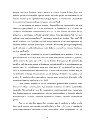 siempre entre otros hombres, en otras culturas y en otros tiempos, la fiesta brava nos
muestra que el sacrificio tiene lugar en nuestra sociedad, que no ha sido desterrado de
nuestras prácticas y que sigue encontrando, hoy, el lugar de su consumación. La corrida de
toros contemporánea se nos ofrece, pues, como acto sacrificial.
          La tauromaquia, en nuestros tiempos –lamentablemente caracterizados por una
avasalladora preeminencia de la razón instrumental, la funcionalidad y la eficacia–, ha
despertado innumerables cuestionamientos. Una de las más comunes objeciones de los
críticos de la tauromaquia suele aparecer expresada en forma de pregunta: “¿Y para qué
todo eso?, ¿para qué se mata al toro?”. La respuesta no puede ser sino ésta: “Para nada”. El
sacrificio del toro en la fiesta brava es, estrictamente hablando, del orden de la gratuidad, se
encuentra entre las prácticas que escapan al principio de utilidad y que no pueden pensarse
desde su lógica. El sacrificio taurómaco es, sin duda, un escándalo: no persigue fin alguno,
no tiene justificación.
          La mayor parte de quienes han orientado sus esfuerzos hacia la construcción de un
pensamiento sobre el sacrificio, han coincidido en un punto cardinal: el sacrificio, suponen,
adopta siempre la forma del medio. En las distintas formulaciones del concepto de
sacrificio suele darse por sentada la idea de que todo acto sacrificial se constituye como un
medio a través del cual el hombre busca algo. Los teóricos del sacrificio difieren, en todo
caso, en la caracterización de la finalidad hacia la cual el sacrificio tiende; difieren, pues, en
sus reflexiones acerca del fin del sacrificio. De esta manera, si hiciéramos una lectura de los
teóricos del sacrificio más representativos, encontraríamos una serie de diferencias en la
determinación del para qué del acto sacrificial.
          En las distintas perspectivas teóricas encontramos planteamientos disímbolos sobre
la intención del acto sacrificial, sobre el fin en el cual el sacrificio encontraría la plenitud de
su sentido. Aún corriendo el riesgo del esquematismo simplificador podríamos plantear que
hay, fundamentalmente, cuatro posiciones que han predominado en la discusión sobre la
finalidad del acto sacrificial, cuatro ejes fundamentales en torno a los cuales la discusión ha
girado.
          Así, por un lado, hay quienes han postulado que el sacrificio se realiza con la
intención de instaurar una comunión entre el hombre y su dios, es decir, con la intención de
crear cierta continuidad entre el sacrificante y la divinidad. Desde este punto de vista, el



                                                6
 