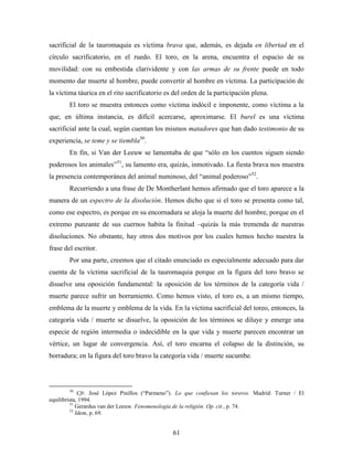 sacrificial de la tauromaquia es víctima brava que, además, es dejada en libertad en el
círculo sacrificatorio, en el ruedo. El toro, en la arena, encuentra el espacio de su
movilidad: con su embestida clarividente y con las armas de su frente puede en todo
momento dar muerte al hombre, puede convertir al hombre en víctima. La participación de
la víctima táurica en el rito sacrificatorio es del orden de la participación plena.
        El toro se muestra entonces como víctima indócil e imponente, como víctima a la
que, en última instancia, es difícil acercarse, aproximarse. El burel es una víctima
sacrificial ante la cual, según cuentan los mismos matadores que han dado testimonio de su
experiencia, se teme y se tiembla50.
        En fin, si Van der Leeuw se lamentaba de que “sólo en los cuentos siguen siendo
poderosos los animales”51, su lamento era, quizás, inmotivado. La fiesta brava nos muestra
la presencia contemporánea del animal numinoso, del “animal poderoso”52.
        Recurriendo a una frase de De Montherlant hemos afirmado que el toro aparece a la
manera de un espectro de la disolución. Hemos dicho que si el toro se presenta como tal,
como ese espectro, es porque en su encornadura se aloja la muerte del hombre, porque en el
extremo punzante de sus cuernos habita la finitud –quizás la más tremenda de nuestras
disoluciones. No obstante, hay otros dos motivos por los cuales hemos hecho nuestra la
frase del escritor.
        Por una parte, creemos que el citado enunciado es especialmente adecuado para dar
cuenta de la víctima sacrificial de la tauromaquia porque en la figura del toro bravo se
disuelve una oposición fundamental: la oposición de los términos de la categoría vida /
muerte parece sufrir un borramiento. Como hemos visto, el toro es, a un mismo tiempo,
emblema de la muerte y emblema de la vida. En la víctima sacrificial del toreo, entonces, la
categoría vida / muerte se disuelve, la oposición de los términos se diluye y emerge una
especie de región intermedia o indecidible en la que vida y muerte parecen encontrar un
vértice, un lugar de convergencia. Así, el toro encarna el colapso de la distinción, su
borradura; en la figura del toro bravo la categoría vida / muerte sucumbe.



        50
             Cfr. José López Pinillos (“Parmeno”). Lo que confiesan los toreros. Madrid: Turner / El
equilibrista, 1994.
         51
            Gerardus van der Leeuw. Fenomenología de la religión. Op. cit., p. 74.
         52
            Idem, p. 69.


                                                61
 