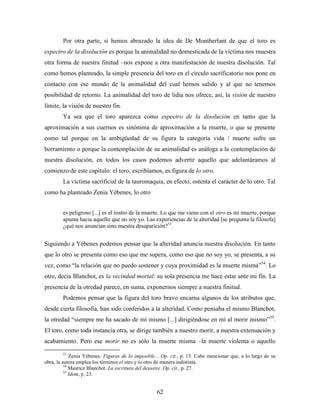 Por otra parte, si hemos abrazado la idea de De Montherlant de que el toro es
espectro de la disolución es porque la animalidad no domesticada de la víctima nos muestra
otra forma de nuestra finitud –nos expone a otra manifestación de nuestra disolución. Tal
como hemos planteado, la simple presencia del toro en el círculo sacrificatorio nos pone en
contacto con ese mundo de la animalidad del cual hemos salido y al que no tenemos
posibilidad de retorno. La animalidad del toro de lidia nos ofrece, así, la visión de nuestro
límite, la visión de nuestro fin.
        Ya sea que el toro aparezca como espectro de la disolución en tanto que la
aproximación a sus cuernos es sinónima de aproximación a la muerte, o que se presente
como tal porque en la ambigüedad de su figura la categoría vida / muerte sufre un
borramiento o porque la contemplación de su animalidad es análoga a la contemplación de
nuestra disolución, en todos los casos podemos advertir aquello que adelantáramos al
comienzo de este capítulo: el toro, escribíamos, es figura de lo otro.
        La víctima sacrificial de la tauromaquia, en efecto, ostenta el carácter de lo otro. Tal
como ha planteado Zenia Yébenes, lo otro


        es peligroso [...] es el rostro de la muerte. Lo que me viene con el otro es mi muerte, porque
        apunta hacia aquello que no soy yo. Las experiencias de la alteridad [se pregunta la filósofa]
        ¿qué nos anuncian sino nuestra desaparición?53.


Siguiendo a Yébenes podemos pensar que la alteridad anuncia nuestra disolución. En tanto
que lo otro se presenta como eso que me supera, como eso que no soy yo, se presenta, a su
vez, como “la relación que no puedo sostener y cuya proximidad es la muerte misma”54. Lo
otro, decía Blanchot, es la vecindad mortal: su sola presencia me hace estar ante mi fin. La
presencia de la otredad parece, en suma, exponernos siempre a nuestra finitud.
        Podemos pensar que la figura del toro bravo encarna algunos de los atributos que,
desde cierta filosofía, han sido conferidos a la alteridad. Como pensaba el mismo Blanchot,
la otredad “siempre me ha sacado de mí mismo [...] dirigiéndose en mí al morir mismo”55.
El toro, como toda instancia otra, se dirige también a nuestro morir, a nuestra extenuación y
acabamiento. Pero ese morir no es sólo la muerte misma –la muerte violenta o aquello
        53
             Zenia Yébenes. Figuras de lo imposible... Op. cit., p. 15. Cabe mencionar que, a lo largo de su
obra, la autora emplea los términos el otro y lo otro de manera indistinta.
          54
             Maurice Blanchot. La escritura del desastre. Op. cit., p. 27.
          55
             Idem, p. 23.


                                                    62
 