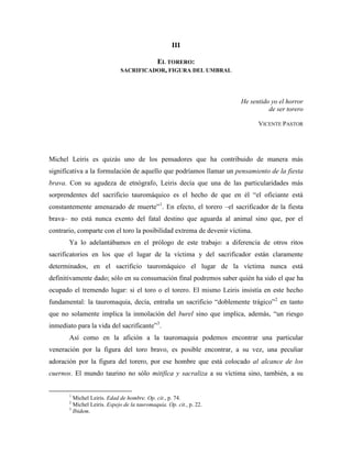 III

                                       EL TORERO:
                             SACRIFICADOR, FIGURA DEL UMBRAL




                                                                     He sentido yo el horror
                                                                               de ser torero

                                                                             VICENTE PASTOR




Michel Leiris es quizás uno de los pensadores que ha contribuido de manera más
significativa a la formulación de aquello que podríamos llamar un pensamiento de la fiesta
brava. Con su agudeza de etnógrafo, Leiris decía que una de las particularidades más
sorprendentes del sacrificio tauromáquico es el hecho de que en él “el oficiante está
constantemente amenazado de muerte”1. En efecto, el torero –el sacrificador de la fiesta
brava– no está nunca exento del fatal destino que aguarda al animal sino que, por el
contrario, comparte con el toro la posibilidad extrema de devenir víctima.
       Ya lo adelantábamos en el prólogo de este trabajo: a diferencia de otros ritos
sacrificatorios en los que el lugar de la víctima y del sacrificador están claramente
determinados, en el sacrificio tauromáquico el lugar de la víctima nunca está
definitivamente dado; sólo en su consumación final podremos saber quién ha sido el que ha
ocupado el tremendo lugar: si el toro o el torero. El mismo Leiris insistía en este hecho
fundamental: la tauromaquia, decía, entraña un sacrificio “doblemente trágico”2 en tanto
que no solamente implica la inmolación del burel sino que implica, además, “un riesgo
inmediato para la vida del sacrificante”3.
       Así como en la afición a la tauromaquia podemos encontrar una particular
veneración por la figura del toro bravo, es posible encontrar, a su vez, una peculiar
adoración por la figura del torero, por ese hombre que está colocado al alcance de los
cuernos. El mundo taurino no sólo mitifica y sacraliza a su víctima sino, también, a su


       1
         Michel Leiris. Edad de hombre. Op. cit., p. 74.
       2
         Michel Leiris. Espejo de la tauromaquia. Op. cit., p. 22.
       3
         Ibidem.
 