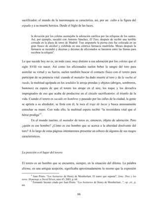 sacrificador; el mundo de la tauromaquia se caracteriza, así, por un culto a la figura del
espada y a su muerte heroica. Desde el Siglo de las luces,


        la devoción por los coletas asemejaba la adoración católica por las reliquias de los santos.
        Así, por ejemplo, sucedió con Antonio Sánchez, El Tato, después de recibir una terrible
        cornada en la plaza de toros de Madrid. Tras amputarle la pierna ésta fue colocada en un
        gran frasco de alcohol y exhibida en una céntrica farmacia madrileña. Meses después la
        farmacia se incendió y decenas y decenas de aficionados se lanzaron entre las llamas para
        recobrar la reliquia4.


Lo que sucede hoy no es, en todo caso, muy distinto a esa adoración por los coletas que el
siglo XVIII vio nacer. Así como los aficionados suelen beber la sangre del toro para
asimilar su virtud y su fuerza, suelen también buscar el contacto físico con el torero para
participar de su potencia vital: cuando el matador ha dado muerte al toro y da la vuelta al
ruedo, la multitud agolpada en los tendidos le arroja prendas y objetos (abrigos, sombreros,
bastones) en espera de que el torero los atrape en el aire, los toque y los devuelva
impregnados de eso que acaba de producirse en el círculo sacrificatorio: el triunfo de la
vida. Cuando el torero es sacado en hombros y paseado por las calles de la ciudad, la gente
se aprieta a su alrededor, se frota con él, le toca el traje de luces y busca ansiosamente
estrechar su mano. Con todo ello, la multitud espera recibir “la investidura vital que el
héroe prodiga”5.
        En el mundo taurino, el matador de toros es, entonces, objeto de adoración. Pero
¿quién es ese hombre? ¿Cómo es ese hombre que se acerca a la alteridad disolvente del
toro? A lo largo de estas páginas intentaremos presentar un esbozo de algunos de sus rasgos
característicos.




La posición o el lugar del torero


El torero es un hombre que se encuentra, siempre, en la situación del dilema. La palabra
dilema, en una antigua acepción, significaba aproximadamente lo mismo que la expresión

        4
           Juan Prieto. “Los bestiarios de Henry de Montherlant. El teatro que espanta”, Ixtus. Dios y los
toros. Homenaje a David Silveti, núm 43, 2003, p. 64.
         5
           Fernando Savater citado por Juan Prieto. “Los bestiarios de Henry de Montherlant...”, op. cit., p.
64.


                                                     66
 