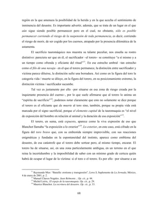 región en la que amenaza la posibilidad de la herida y en la que acecha el sentimiento de
inminencia del desastre. Es importante advertir, además, que se trata de un lugar en el que
aún sigue siendo posible permanecer pero en el cual, no obstante, sólo es posible
permanecer corriendo el riesgo de la suspensión de toda permanencia, es decir, corriendo
el riesgo de morir, de ser cogido por los cuernos, atrapado por la presencia dilemática de la
astamenta.
        El sacrificio tauromáquico nos muestra su talante peculiar, nos enseña su rostro
distintivo: pareciera ser que en él, el sacrificador –el torero– se constituye “a sí mismo y a
un tiempo como ofrenda y oficiante del ritual”11. En ese estrecho umbral –tan estrecho
como el filo de una navaja– en el que el torero permanece, la distinción entre sacrificador y
víctima parece diluirse, la distinción sufre una borradura. Así como en la figura del toro la
categoría vida / muerte se diluye, en la figura del torero, en su posicionamiento extremo, la
distinción víctima / sacrificador sucumbe.
        Tal vez es justamente por ello –por situarse en esa zona de riesgo creada por la
inquietante presencia del cuerno–, por lo que suele afirmarse que al torero lo anima un
“espíritu de sacrificio”12; podemos notar claramente que esto no solamente se dice porque
el torero es el oficiante que da muerte al toro sino, también, porque su propia vida está
marcada por el signo sacrificial, porque el elemento capital de la tauromaquia es “el nivel
de exposición del hombre en relación al animal y la duración de esa exposición”13.
        El torero, en suma, está expuesto, aparece como la viva expresión de eso que
Blanchot llamaba “la exposición a lo exterior”14. Lo exterior, en este caso, está cifrado en la
figura del toro bravo que, con su embestida siempre imprevisible, con sus reacciones
enigmáticas y fundadas en la espontaneidad del instinto, aparece como emblema del
desastre, de esa catástrofe que el torero debe sortear pero, al mismo tiempo, encarar. El
torero ha de situarse, así, en una zona particularmente ambigua, en un terreno en el que
reina la incertidumbre y la imposibilidad de saber con un mínimo grado de certeza quién
habrá de ocupar el lugar de la víctima: si el toro o el torero. Es por ello –por situarse a un



        11
            Raymundo Mier. “Bataille: erotismo y transgresión”, Letra S, Suplemento de La Jornada, México,
4 de enero de 2001, p. 2.
         12
            Manuel Chaves Nogales. Juan Belmonte... Op. cit., p. 44.
         13
            Michel Leiris,. El espejo de la tauromaquia. Op. cit., p. 29.
         14
            Maurice Blanchot. La escritura del desastre. Op. cit., p. 33.


                                                   68
 