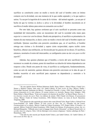 sacrificio se constituiría como un medio a través del cual el hombre entra en íntimo
contacto con la divinidad, con una instancia de la que estaba separado y a la que aspira a
unirse. Ya sea por la ingestión de la carne de la víctima –del animal sagrado–, ya sea por el
hecho de que la víctima se dedica u ofrece a la divinidad, el hombre encontraría en el
sacrificio el medio idóneo para entrar en comunión con su dios3.
         Por otro lado, hay quienes sostienen que el acto sacrificial se presenta como una
modalidad del intercambio, como un mecanismo del cual la sociedad echa mano para
negociar o comerciar con los dioses. Desde esta perspectiva, el sacrificio se presentaría a la
manera de una transacción, es decir, como un medio a través del cual el hombre espera ser
retribuido. Quienes suscriben esta posición consideran que, en el sacrificio, el hombre
entrega una víctima a la divinidad y espera cierta reciprocidad, espera recibir cierto
beneficio, obtener una retribución, ser favorecido por las gracias de los dioses. El sacrificio,
entonces, mostraría el rostro del intercambio, se configuraría como un dar esto para recibir
aquello4.
         Además, hay quienes plantean que el hombre, a través del acto sacrificial, busca
reconocer su estado de criatura, poner de manifiesto su relación de íntima dependencia con
respecto a dios. Desde este punto de vista, el sacrificio se configuraría, fundamentalmente,
como un acto de sumisión; quienes abrazan esta posición convienen en la idea de que el
hombre recurriría al acto sacrificial para expresar su dependencia y sumisión a la
divinidad5.



         3
           De esta opinión fueron William Robertson Smith, Henry Hubert y Marcel Mauss, Claude Lévi-
Strauss y Roberto Calasso, entre otros. Cfr. Isabel Cabrera. El lado oscuro de Dios. México: Paidós /
Universidad Nacional Autónoma de México / Facultad de Filosofía y Letras, 1998; Émile Durkheim. Las
formas elementales de la vida religiosa. El sistema totémico en Australia. Buenos Aires: Schapire, 1968;
Henry Hubert y Marcel Mauss. “Essai sur la nature et la function du sacrifice”, en Marcel Mauss. Oeuvres. 1.
Les fonctions sociales du sacré. París: Les éditions de minuit, 1968; Claude Lévi-Strauss. El pensamiento
salvaje. México: Fondo de Cultura Económica, 1984; Roberto Calasso. La ruina de Kasch. Barcelona:
Anagrama, 2000.
         4
           Esta opinión ha sido esgrimida por autores tales como Edward Tylor, Roger Callois y Edward Evan
Evans-Pritchard. Cfr. Isabel Cabrera. El lado oscuro de Dios. Op. cit.; Gerardus van der Leeuw.
Fenomenología de la religión. México: Fondo de Cultura Económica, 1975; Roger Callois. El hombre y lo
sagrado. México: Fondo de Cultura Económica, 1996; Claude Lévi-Strauss. El pensamiento salvaje. Op. cit.;
Bertrand Masquelier. “Offrande mise à mort et langage rituel. Puzzle Africaniste”, en Marcel Neusch (ed.). Le
sacrifice dans les religions. París: UER de théologie et de sciences religieuses / Institut catholique de Paris /
Beauchesne, 1994.
         5
           Esta idea ha sido suscrita por Royden Keith Yerkes y por Isabel Cabrera. Cfr. Isabel Cabrera. El
lado oscuro de Dios. Op. cit.


                                                       7
 